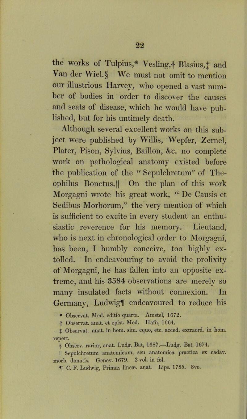 the works of Tulpius,* Vesling,f Blasius,+ and Van der Wiel.§ We must not omit to mention our illustrious Harvey, who opened a vast num- ber of bodies in order to discover the causes and seats of disease, which he would have pub- lished, but for his untimely death. Although several excellent works on this sub- ject were published by Willis, Wepfer, Zernel, Plater, Pison, Sylvius, Baillon, &c. no complete work on pathological anatomy existed before the publication of the  Sepulchretum of The- ophilus Bonetus.|| On the plan of this work Morgagni wrote his great work,  De Causis et Sedibus Morborum, the very mention of which is sufficient to excite in every student an enthu- siastic reverence for his memory. Lieutand, who is next in chronological order to Morgagni, has been, I humbly conceive, too highly ex- tolled. In endeavouring to avoid the prolixity of Morgagni, he has fallen into an opposite ex- treme, and his 3584 observations are merely so many insulated facts without connexion. In Germany, LudwigH endeavoured to reduce his • Observat. Med. editio quarta. Amstel, 1672. f Observat. anat. et epist. Med. Hafh, 1664. t Observat. anat. in horn. sim. equo, etc. acced. extraord. in horn, repert. § Observ. rarior, anat. Ludg. Bat, 1687.—Ludg. Bat. 1674. || Sepulchretum anatomicum, seu anatomica practica ex cadav. morb. donatis. Genev. 1679. 2 vol. in fol. ^[ C. F. Ludwig, Primse. lineae. anat. Lips. 1785. 8vo.