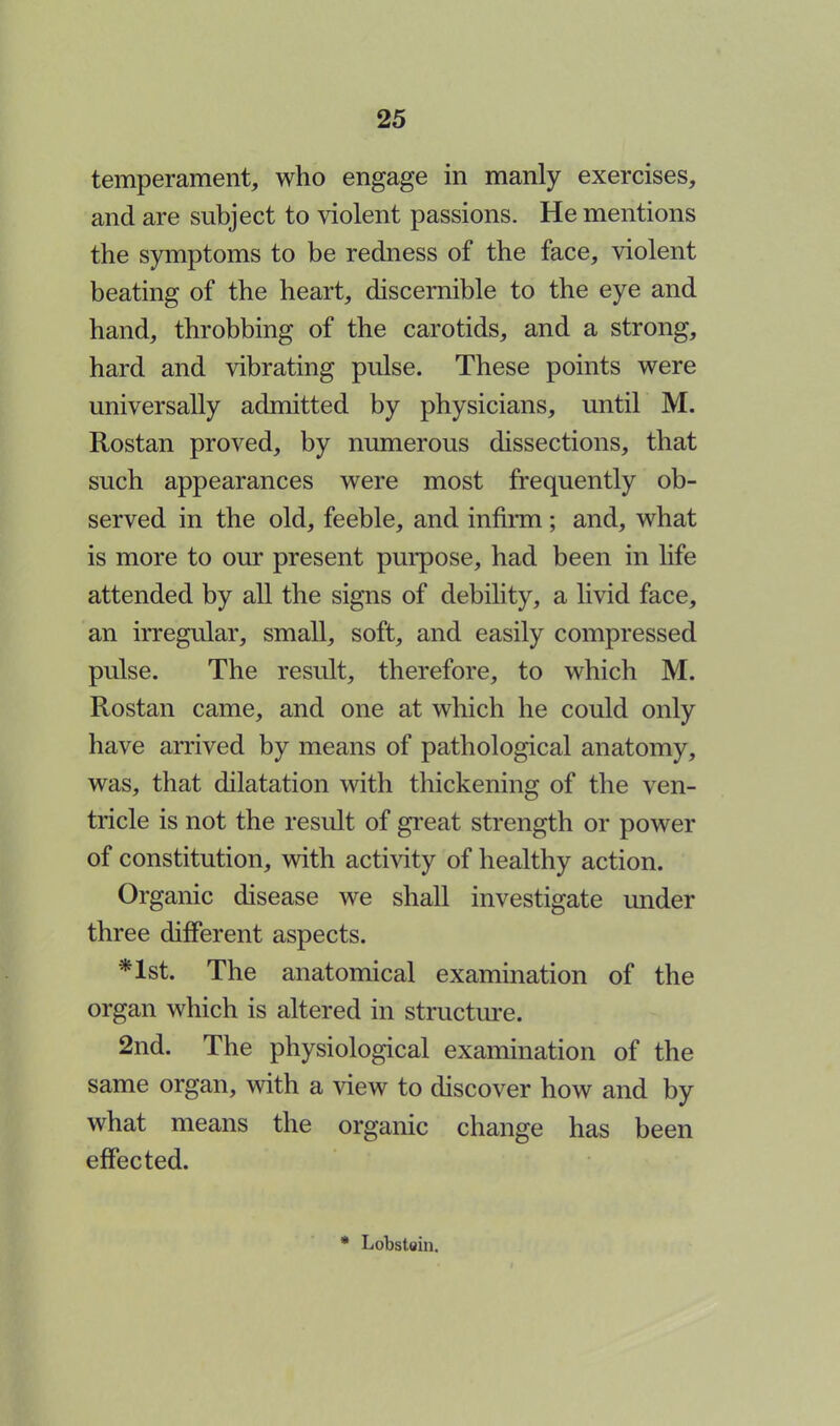 temperament, who engage in manly exercises, and are subject to violent passions. He mentions the symptoms to be redness of the face, violent beating of the heart, discernible to the eye and hand, throbbing of the carotids, and a strong, hard and vibrating pulse. These points were universally admitted by physicians, until M. Rostan proved, by numerous dissections, that such appearances were most frequently ob- served in the old, feeble, and infirm ; and, what is more to our present purpose, had been in life attended by all the signs of debility, a livid face, an irregular, small, soft, and easily compressed pulse. The result, therefore, to which M. Rostan came, and one at which he could only have arrived by means of pathological anatomy, was, that dilatation with thickening of the ven- tricle is not the result of great strength or power of constitution, with activity of healthy action. Organic disease we shall investigate under three different aspects. *lst. The anatomical examination of the organ which is altered in structure. 2nd. The physiological examination of the same organ, with a view to discover how and by what means the organic change has been effected. * Lobstoin.