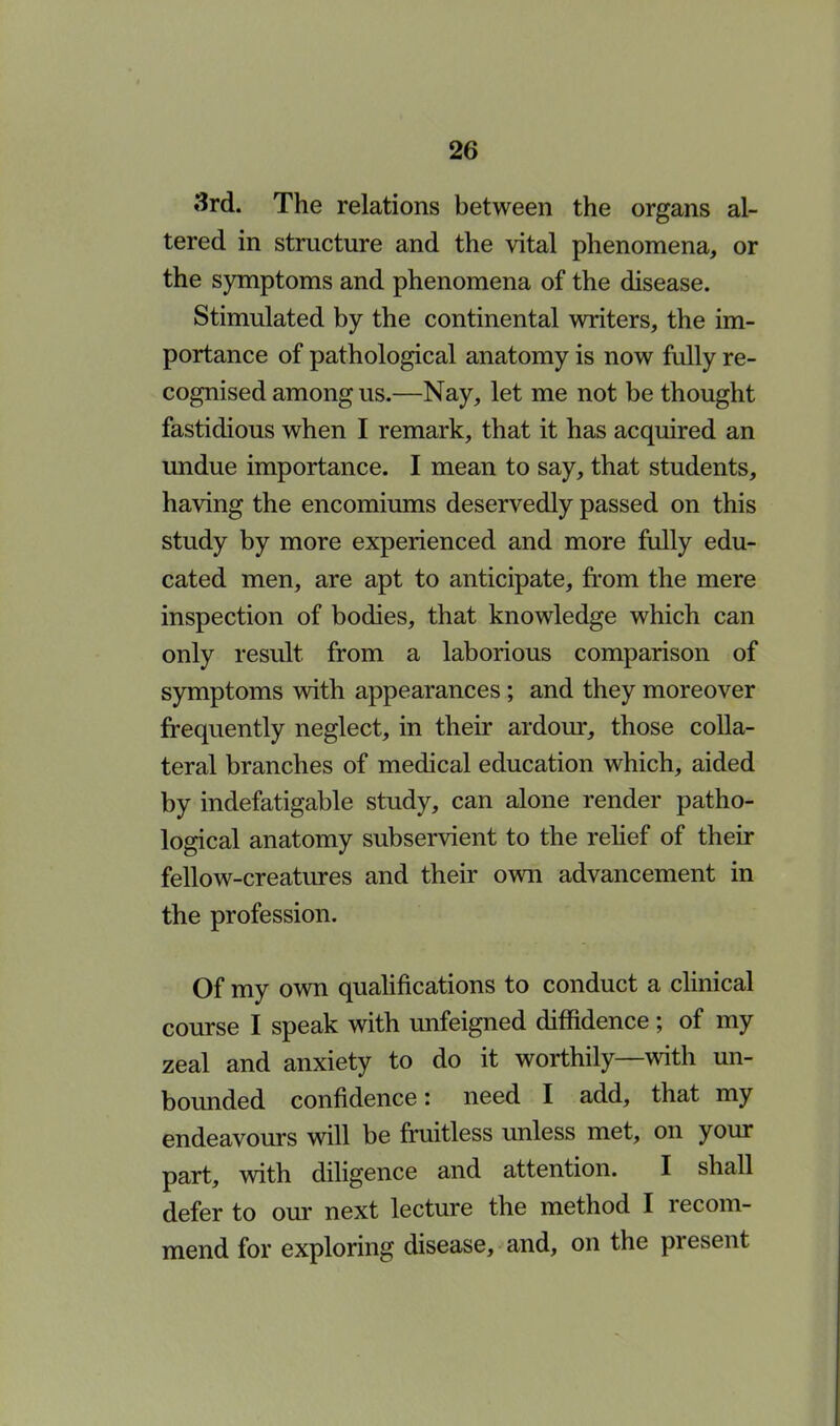 2(> 3rd. The relations between the organs al- tered in structure and the vital phenomena, or the symptoms and phenomena of the disease. Stimulated by the continental writers, the im- portance of pathological anatomy is now fully re- cognised among us.—Nay, let me not be thought fastidious when I remark, that it has acquired an undue importance. I mean to say, that students, having the encomiums deservedly passed on this study by more experienced and more fully edu- cated men, are apt to anticipate, from the mere inspection of bodies, that knowledge which can only result from a laborious comparison of symptoms with appearances; and they moreover frequently neglect, in their ardour, those colla- teral branches of medical education which, aided by indefatigable study, can alone render patho- logical anatomy subservient to the relief of their fellow-creatures and their own advancement in the profession. Of my own qualifications to conduct a clinical course I speak with unfeigned diffidence ; of my zeal and anxiety to do it worthily—with un- bounded confidence: need I add, that my endeavours will be fruitless unless met, on your part, with diligence and attention. I shall defer to our next lecture the method I recom- mend for exploring disease, and, on the present