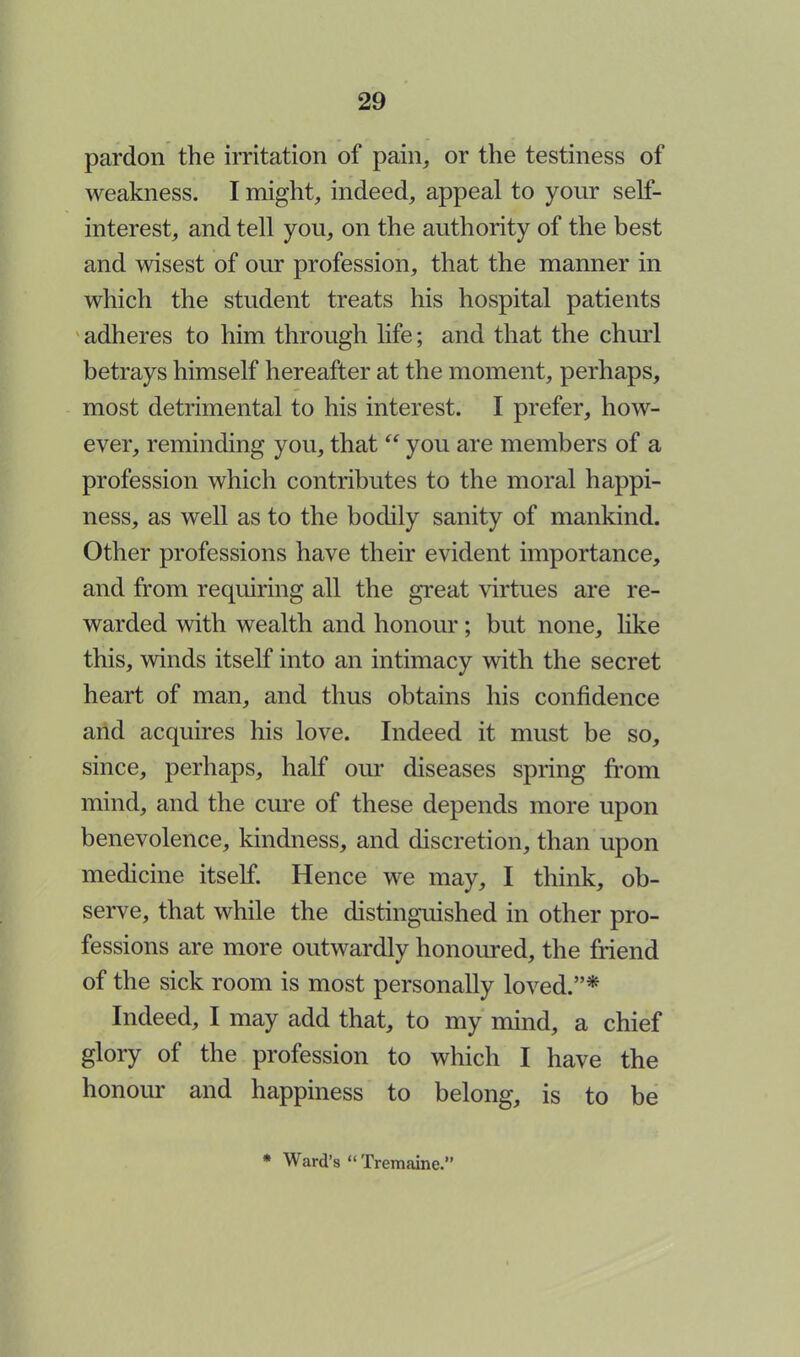 pardon the irritation of pain, or the testiness of weakness. I might, indeed, appeal to your self- interest, and tell you, on the authority of the best and wisest of our profession, that the manner in which the student treats his hospital patients adheres to him through life; and that the churl betrays himself hereafter at the moment, perhaps, most detrimental to his interest. I prefer, how- ever, reminding you, that  you are members of a profession which contributes to the moral happi- ness, as well as to the bodily sanity of mankind. Other professions have their evident importance, and from requiring all the great virtues are re- warded with wealth and honour; but none, like this, winds itself into an intimacy with the secret heart of man, and thus obtains his confidence and acquires his love. Indeed it must be so, since, perhaps, half our diseases spring from mind, and the cure of these depends more upon benevolence, kindness, and discretion, than upon medicine itself. Hence we may, I think, ob- serve, that while the distinguished in other pro- fessions are more outwardly honoured, the friend of the sick room is most personally loved.* Indeed, I may add that, to my mind, a chief glory of the profession to which I have the honour and happiness to belong, is to be * Ward's  Tremaine.