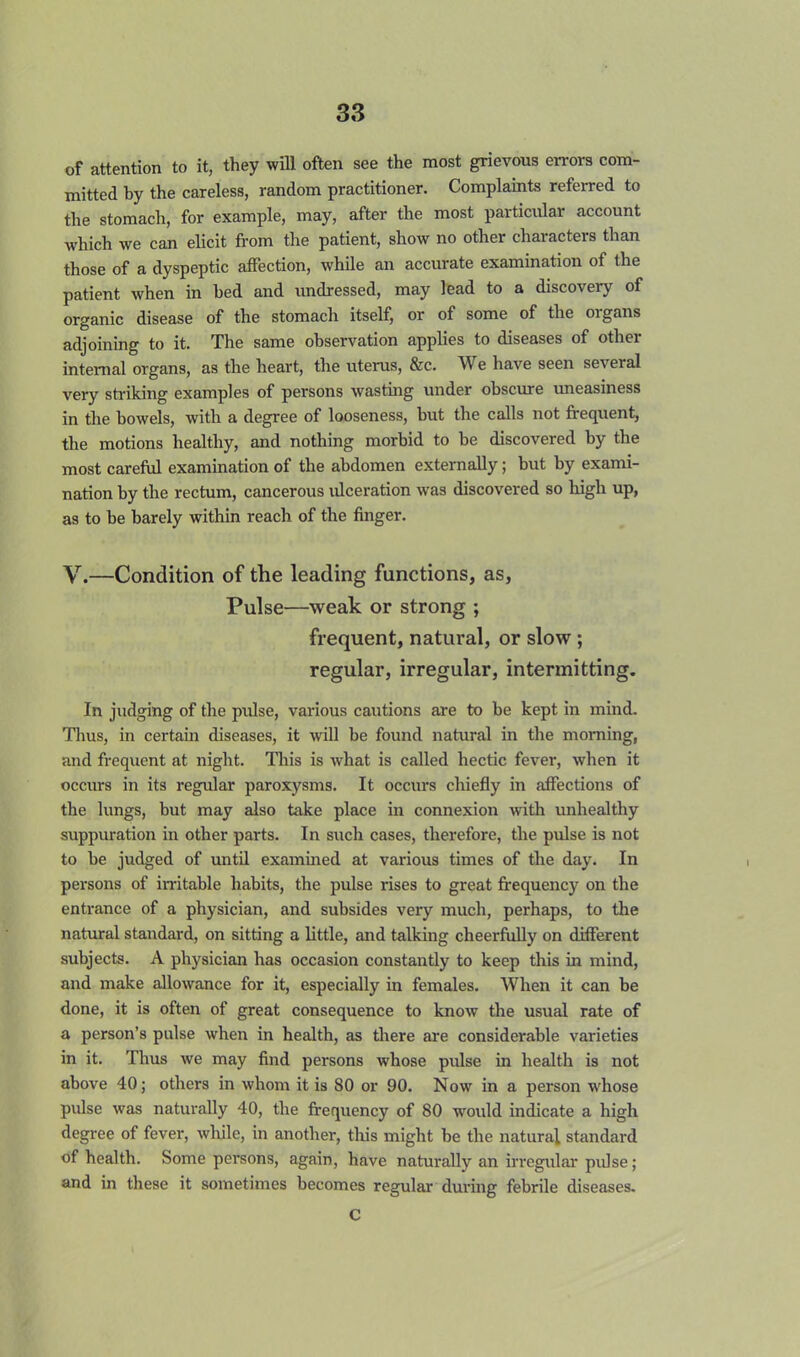 of attention to it, they will often see the most grievous errors com- mitted by the careless, random practitioner. Complaints referred to the stomach, for example, may, after the most particular account which we can elicit from the patient, show no other characters than those of a dyspeptic affection, while an accurate examination of the patient when in hed and undressed, may lead to a discovery of organic disease of the stomach itself, or of some of the organs adjoining to it. The same observation applies to diseases of other internal organs, as the heart, the uterus, &c. We have seen several very striking examples of persons wasting under obscure uneasiness in the bowels, with a degree of looseness, but the calls not frequent, the motions healthy, and nothing morbid to be discovered by the most careful examination of the abdomen externally; but by exami- nation by the rectum, cancerous ulceration was discovered so high up, as to be barely within reach of the finger. V.—Condition of the leading functions, as, Pulse—weak or strong ; frequent, natural, or slow; regular, irregular, intermitting. In judging of the pulse, various cautions are to be kept in mind. Thus, in certain diseases, it will be found natural in the morning, and frequent at night. This is what is called hectic fever, when it occurs in its regular paroxysms. It occurs chiefly in affections of the lungs, but may also take place in connexion with unhealthy suppuration in other parts. In such cases, therefore, the pulse is not to be judged of until examined at various times of the day. In persons of irritable habits, the pulse rises to great frequency on the entrance of a physician, and subsides very much, perhaps, to the natural standard, on sitting a little, and talking cheerfully on different subjects. A physician has occasion constantly to keep this in mind, and make allowance for it, especially in females. When it can be done, it is often of great consequence to know the usual rate of a person's pulse when in health, as there are considerable varieties in it. Thus we may find persons whose pulse in health is not above 40; others in whom it is 80 or 90. Now in a person whose pulse was naturally 40, the frequency of 80 would indicate a high degree of fever, while, in another, this might be the natural standard of health. Some persons, again, have naturally an irregular pulse; and in these it sometimes becomes regular during febrile diseases. C