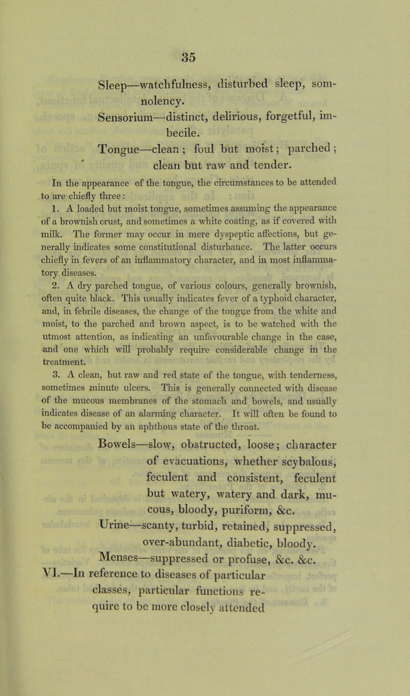 Sleep—watchfulness, disturbed sleep, som- nolency. Sensorium—distinct, delirious, forgetful, im- becile. Tongue—clean ; foul but moist; parched ; clean but raw and tender. In the appearance of the tongue, the circumstances to be attended to are chiefly three: 1. A loaded but moist tongue, sometimes assuming the appearance of a brownish crust, and sometimes a white coating, as if covered with milk. The former may occur in mere dyspeptic affections, but ge- nerally indicates some constitutional disturbance. The latter occurs chiefly in fevers of an inflammatory character, and in most inflamma- tory diseases. 2. A dry parched tongue, of various colours, generally brownish, often quite black. This usually indicates fever of a typhoid character, and, in febrile diseases, the change of the tongue from the white and moist, to the parched and brown aspect, is to be watched with the utmost attention, as indicating an unfavourable change in the case, and one which will probably require considerable change in the treatment. 3. A clean, but raw and red state of the tongue, with tenderness, sometimes minute ulcers. This is generally connected with disease of the mucous membranes of the stomach and bowels, and usually indicates disease of an alarming character. It will often be found to be accompanied by an aphthous state of the throat. Bowels—slow, obstructed, loose; character of evacuations, whether scybalous, feculent and consistent, feculent but watery, watery and dark, mu- cous, bloody, puriform, &c. Urine—scanty, turbid, retained, suppressed, over-abundant, diabetic, bloody. Menses—suppressed or profuse, &c. &c. VI.—In reference to diseases of particular classes, particular functions re- quire to be more closely attended