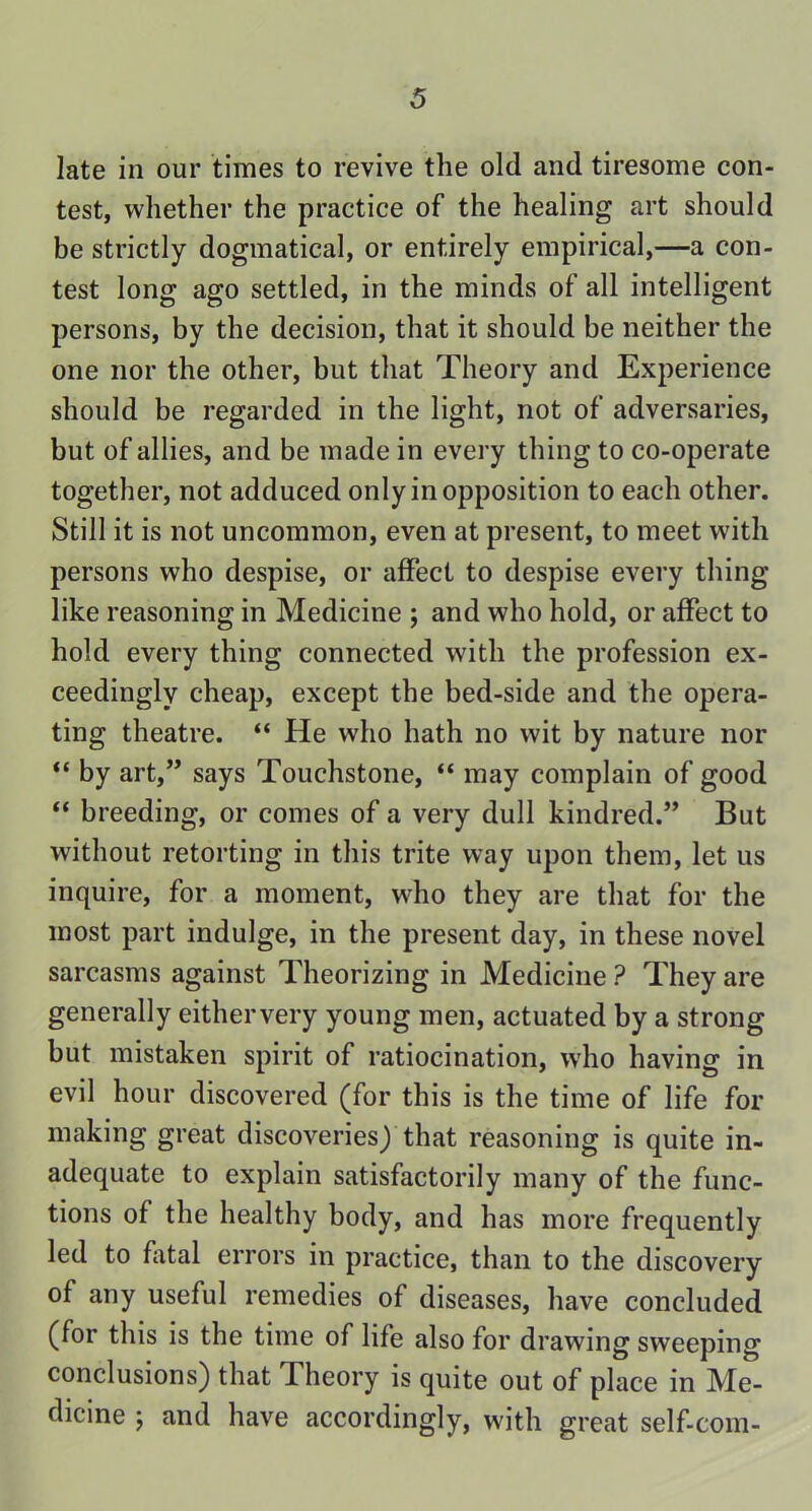 late in our times to revive the old and tiresome con- test, whether the practice of the healing art should be strictly dogmatical, or entirely empirical,—a con- test long ago settled, in the minds of all intelligent persons, by the decision, that it should be neither the one nor the other, but that Theory and Experience should be regarded in the light, not of adversaries, but of allies, and be made in every thing to co-operate together, not adduced only in opposition to each other. Still it is not uncommon, even at present, to meet with persons who despise, or affect to despise every thing like reasoning in Medicine ; and who hold, or affect to hold every thing connected with the profession ex- ceedingly cheap, except the bed-side and the opera- ting theatre. “ He who hath no wit by nature nor “ by art,” says Touchstone, “ may complain of good “ breeding, or comes of a very dull kindred.” But without retorting in this trite way upon them, let us inquire, for a moment, who they are that for the most part indulge, in the present day, in these novel sarcasms against Theorizing in Medicine ? They are generally eithervery young men, actuated by a strong but mistaken spirit of ratiocination, who having in evil hour discovered (for this is the time of life for making great discoveries) that reasoning is quite in- adequate to explain satisfactorily many of the func- tions of the healthy body, and has more frequently led to fatal errors in practice, than to the discovery of any useful remedies of diseases, have concluded (for this is the time of life also for drawing sweeping conclusions) that Theory is quite out of place in Me- dicine ; and have accordingly, with great self-corn-