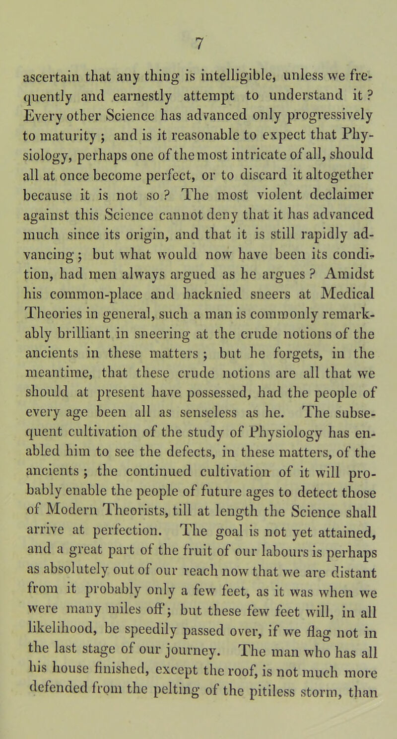 ascertain that any thing is intelligible, unless we fre- quently and earnestly attempt to understand it ? Every other Science has advanced only progressively to maturity ; and is it reasonable to expect that Phy- siology, perhaps one of the most intricate of all, should all at once become perfect, or to discard it altogether because it is not so ? The most violent declaimer against this Science cannot deny that it has advanced much since its origin, and that it is still rapidly ad- vancing ; but what would now have been its condir. tion, had men always argued as he argues ? Amidst his common-place and hacknied sneers at Medical Theories in general, such a man is commonly remark- ably brilliant in sneering at the crude notions of the ancients in these matters ; but he forgets, in the meantime, that these crude notions are all that we should at present have possessed, had the people of every age been all as senseless as he. The subse- quent cultivation of the study of Physiology has en- abled him to see the defects, in these matters, of the ancients ; the continued cultivation of it will pro- bably enable the people of future ages to detect those of Modern Theorists, till at length the Science shall arrive at perfection. The goal is not yet attained, and a great part of the fruit of our labours is perhaps as absolutely out of our reach now that we are distant from it probably only a few feet, as it was when we were many miles off; but these few feet will, in all likelihood, be speedily passed over, if we flag not in the last stage of our journey. The man who has all his house finished, except the roof, is not much more defencied from the pelting of the pitiless storm, than