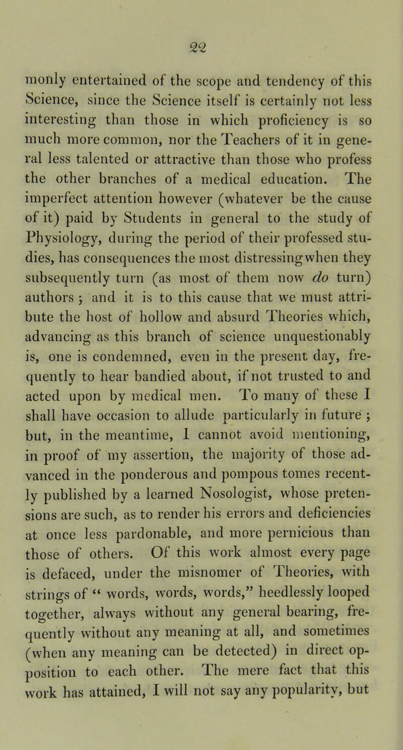 monly entertained of the scope and tendency of this Science, since the Science itself is certainly not less interesting than those in which proficiency is so much more common, nor the Teachers of it in gene- ral less talented or attractive than those who profess the other branches of a medical education. The imperfect attention however (whatever be the cause of it) paid by Students in general to the study of Physiology, during the period of their professed stu- dies, has consequences the most distressingwhen they subsequently turn (as most of them now do turn) authors ; and it is to this cause that we must attri- bute the host of hollow and absurd Theories which, advancing as this branch of science unquestionably is, one is condemned, even in the present day, fre- quently to hear bandied about, if not trusted to and acted upon by medical men. To many of these I shall have occasion to allude particularly in future ; but, in the meantime, I cannot avoid mentioning, in proof of my assertion, the majority of those ad- vanced in the ponderous and pompous tomes recent- ly published by a learned Nosologist, whose preten- sions are such, as to render his errors and deficiencies at once less pardonable, and more pernicious than those of others. Of this work almost every page is defaced, under the misnomer of Theories, with strings of “ words, words, words,” heedlessly looped together, always without any general bearing, fre- quently without any meaning at all, and sometimes (when any meaning can be detected) in direct op- position to each other. The mere fact that this work has attained, I will not say any popularity, but