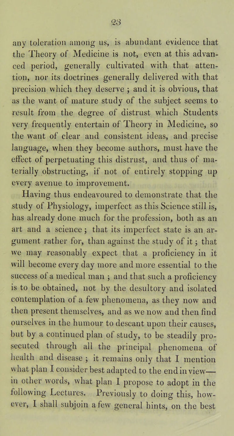 any toleration among us, is abundant evidence that the Theory of Medicine is not, even at this advan- ced period, generally cultivated with that atten- tion, nor its doctrines generally delivered with that precision which they deserve ; and it is obvious, that as the want of mature study of the subject seems to result from the degree of distrust which Students very frequently entertain of Theory in Medicine, so the want of clear and consistent ideas, and precise language, when they become authors, must have the effect of perpetuating this distrust, and thus of ma- terially obstructing, if not of entirely stopping up every avenue to improvement. Having thus endeavoured to demonstrate that the study of Physiology, imperfect as this Science still is, has already done much for the profession, both as an art and a science; that its imperfect state is an ar- gument rather for, than against the study of it; that we may reasonably expect that a proficiency in it will become every day more and more essential to the success of a medical man ; and that such a proficiency is to be obtained, not by the desultory and isolated contemplation of a few phenomena, as they now and then present themselves, and as we now and then find ourselves in the humour to descant upon their causes, but by a continued plan of study, to be steadily pro- secuted through all the principal phenomena of health and disease ; it remains only that I mention what plan I consider best adapted to the end in view— in other words, what plan I propose to adopt in the following Lectures. Previously to doing this, how- ever, I shall subjoin a few general hints, on the best
