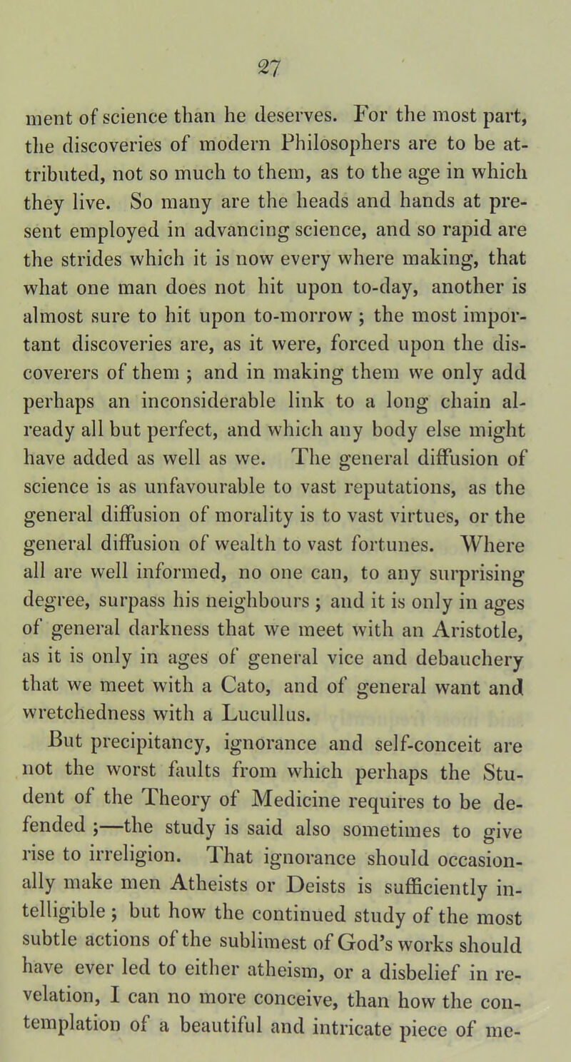 ment of science than he deserves. For the most part, the discoveries of modern Philosophers are to be at- tributed, not so much to them, as to the age in which they live. So many are the heads and hands at pre- sent employed in advancing science, and so rapid are the strides which it is now every where making, that what one man does not hit upon to-day, another is almost sure to hit upon to-morrow ; the most impor- tant discoveries are, as it were, forced upon the dis- coverers of them ; and in making them we only add perhaps an inconsiderable link to a long chain al- ready all but perfect, and which any body else might have added as well as we. The general diffusion of science is as unfavourable to vast reputations, as the general diffusion of morality is to vast virtues, or the general diffusion of wealth to vast fortunes. Where all are well informed, no one can, to any surprising degree, surpass his neighbours ; and it is only in ages of general darkness that we meet with an Aristotle, as it is only in ages of general vice and debauchery that we meet with a Cato, and of general want and wretchedness with a Lucullus. -But precipitancy, ignorance and self-conceit are not the worst faults from which perhaps the Stu- dent of the Theory of Medicine requires to be de- fended ;—the study is said also sometimes to give rise to irreligion. That ignorance should occasion- ally make men Atheists or Deists is sufficiently in- telligible ; but how the continued study of the most subtle actions of the sublimest of God’s works should have ever led to either atheism, or a disbelief in re- velation, I can no more conceive, than how the con- templation of a beautiful and intricate piece of me-