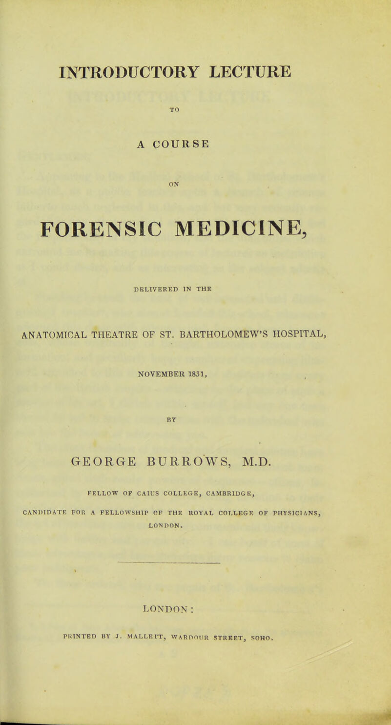 TO A COURSE ON FORENSIC MEDICINE, DELIVERED IN THE ANATOMICAL THEATRE OF ST. BARTHOLOMEW’S HOSPITAL, NOVEMBER 1831, BY GEORGE BURROWS, M.D. FELLOW OF CAIL’S COLLEGE, CAMBRIDGE, CANDIDATE FOR A FELLOWSHIP OF THE ROYAL COLLEGE OF PHYSICIANS, LONDON. LONDON: PRINTED BY J. MALLKl'T, WARDOUR STREET, SOHO-.