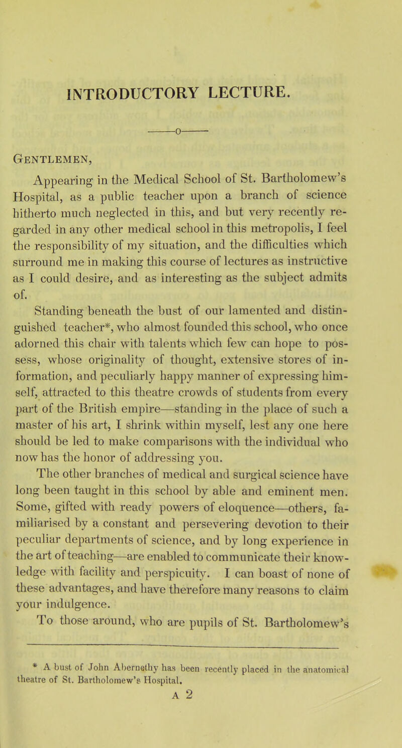 Gentlemen, Appearing in the Medical School of St. Bartholomew’s Hospital, as a public teacher upon a branch of science hitherto much neglected in this, and but very recently re- garded in any other medical school in this metropolis, I feel the responsibility of my situation, and the difficulties which surround me in making this course of lectures as instructive as I could desire, and as interesting as the subject admits of. Standing beneath the bust of our lamented and distin- guished teacher*, who almost founded this school, who once adorned this chair with talents which fewT can hope to pos- sess, whose originality of thought, extensive stores of in- formation, and peculiarly happy manner of expressing him- self, attracted to this theatre crowds of students from every part of the British empire—standing in the place of such a master of his art, I shrink within myself, lest any one here should be led to make comparisons with the individual who now has the honor of addressing you. The other branches of medical and surgical science have long been taught in this school by able and eminent men. Some, gifted with ready powers of eloquence—others, fa- miliarised by a constant and persevering devotion to their peculiar departments of science, and by long experience in the art of teaching—are enabled to communicate their know- ledge with facility and perspicuity. I can boast of none of these advantages, and have therefore many reasons to claim your indulgence. To those around, who are pupils of St. Bartholomew’s * A bust of John Abernelhy has been recently placed in the anatomical theatre of St. Bartholomew’s Hospital. A 2