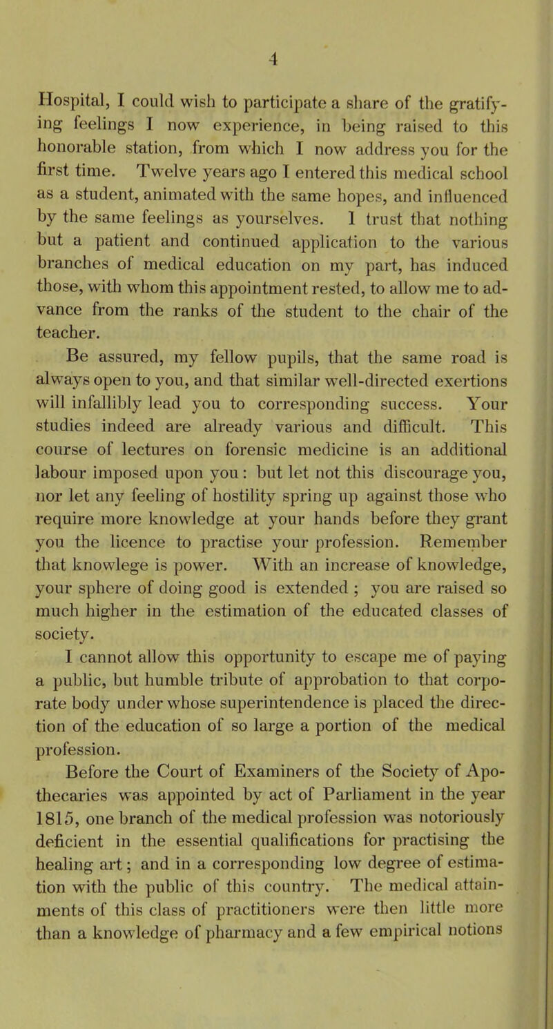 Hospital, I could wisli to participate a share of the gratify- ing feelings I now experience, in being raised to this honorable station, from which I now address you for the first time. Twelve years ago T entered this medical school as a student, animated with the same hopes, and influenced by the same feelings as yourselves. 1 trust that nothing but a patient and continued application to the various branches of medical education on my part, has induced those, with whom this appointment rested, to allow me to ad- vance from the ranks of the student to the chair of the teacher. Be assured, my fellow pupils, that the same road is always open to you, and that similar well-directed exertions will infallibly lead you to corresponding success. Your studies indeed are already various and difficult. This course of lectures on forensic medicine is an additional labour imposed upon you : but let not this discourage you, nor let any feeling of hostility spring up against those who require more knowledge at your hands before they grant you the licence to practise your profession. Remember that knowlege is power. With an increase of knowledge, your sphere of doing good is extended ; you are raised so much higher in the estimation of the educated classes of society. 1 cannot allow this opportunity to escape me of paying a public, but humble tribute of approbation to that corpo- rate body under whose superintendence is placed the direc- tion of the education of so large a portion of the medical profession. Before the Court of Examiners of the Society of Apo- thecaries was appointed by act of Parliament in the year 1815, one branch of the medical profession was notoriously deficient in the essential qualifications for practising the healing art; and in a corresponding low degree of estima- tion with the public of this country. The medical attain- ments of this class of practitioners were then little more than a knowledge of pharmacy and a few empirical notions