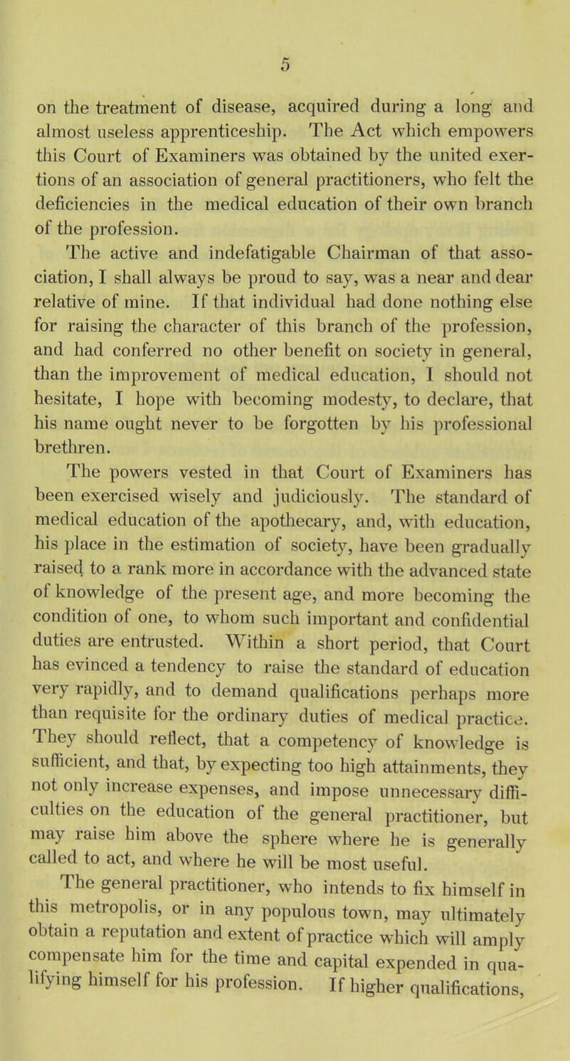 on the treatment of disease, acquired during a long and almost useless apprenticeship. The Act which empowers this Court of Examiners was obtained by the united exer- tions of an association of general practitioners, who felt the deficiencies in the medical education of their own branch of the profession. The active and indefatigable Chairman of that asso- ciation, I shall always be proud to say, was a near and dear relative of mine. If that individual had done nothing else for raising the character of this branch of the profession, and had conferred no other benefit on society in general, than the improvement of medical education, I should not hesitate, I hope wfith becoming modesty, to declare, that his name ought never to be forgotten by his professional brethren. The powers vested in that Court of Examiners has been exercised wisely and judiciously. The standard of medical education of the apothecary, and, with education, his place in the estimation of society, have been gradually raised to a rank more in accordance with the advanced state ol knowledge ol the present age, and more becoming the condition of one, to whom such important and confidential duties are entrusted. Within a short period, that Court has evinced a tendency to raise the standard of education very rapidly, and to demand qualifications perhaps more than requisite for the ordinary duties of medical practice. They should reflect, that a competency of knowledge is sufficient, and that, by expecting too high attainments, they not only increase expenses, and impose unnecessary diffi- culties on the education of the general practitioner, but may raise him above the sphere where he is generally called to act, and where he will be most useful. The general practitioner, who intends to fix himself in this metropolis, or in any populous town, may ultimately obtain a reputation and extent of practice which will amply compensate him for the time and capital expended in qua- lifying himself for his profession. If higher qualifications,
