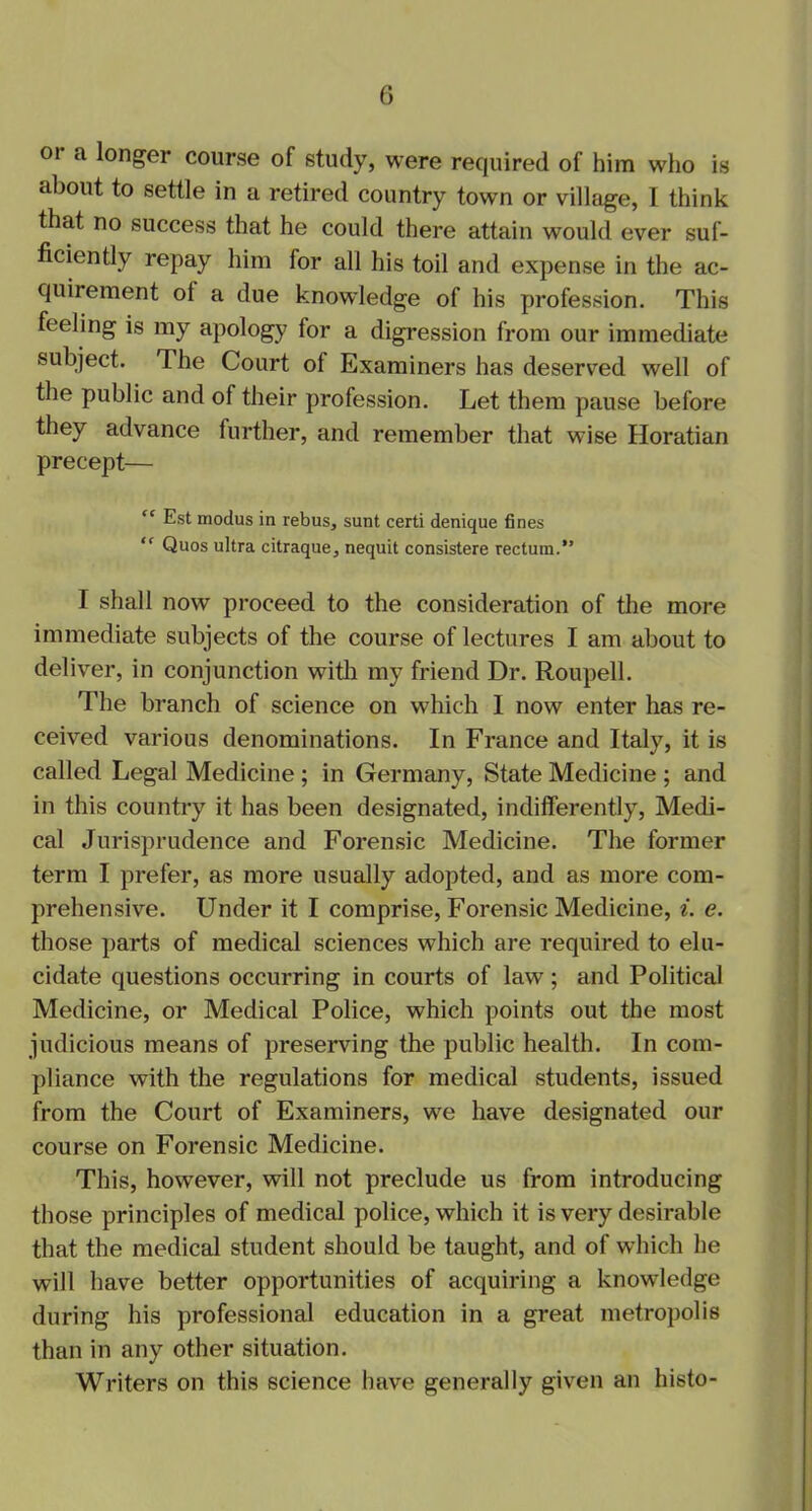 oi a longer course of study, were required of him who is about to settle in a retired country town or village, I think that no success that he could there attain would ever suf- ficiently repay him for all his toil and expense in the ac- quirement oi a due knowledge of his profession. This feeling is my apology for a digression from our immediate subject. The Court of Examiners has deserved well of the public and of their profession. Let them pause before they advance further, and remember that wise Horatian precept— “ Est modus in rebus, sunt certi denique fines “ Quos ultra citraque, nequit consistere rectum.” I shall now proceed to the consideration of the more immediate subjects of the course of lectures I am about to deliver, in conjunction with my friend Dr. Roupell. The branch of science on which I now enter has re- ceived various denominations. In France and Italy, it is called Legal Medicine ; in Germany, State Medicine ; and in this country it has been designated, indifferently, Medi- cal Jurisprudence and Forensic Medicine. The former term I prefer, as more usually adopted, and as more com- prehensive. Under it I comprise, Forensic Medicine, i. e. those parts of medical sciences which are required to elu- cidate questions occurring in courts of law; and Political Medicine, or Medical Police, which points out the most judicious means of preserving the public health. In com- pliance with the regulations for medical students, issued from the Court of Examiners, we have designated our course on Forensic Medicine. This, however, will not preclude us from introducing those principles of medical police, which it is very desirable that the medical student should be taught, and of which he will have better opportunities of acquiring a knowledge during his professional education in a great metropolis than in any other situation. Writers on this science have generally given an histo-