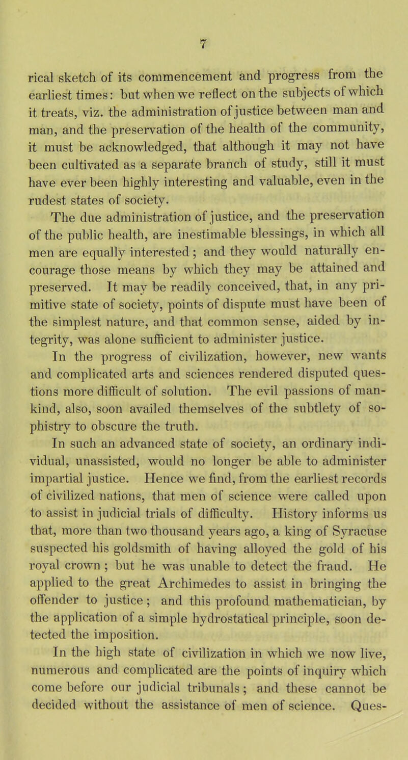 rical sketch of its commencement and progress from the earliest times: hut when we reflect on the subjects of which it treats, viz. the administration of justice between man and man, and the preservation of the health of the community, it must be acknowledged, that although it may not have been cultivated as a separate branch of study, still it must have ever been highly interesting and valuable, even in the rudest states of society. The due administration of justice, and the preservation of the public health, are inestimable blessings, in which all men are equally interested ; and they would naturally en- courage those means by which they may be attained and preserved. Jt may be readily conceived, that, in any pri- mitive state of society, points of dispute must have been of the simplest nature, and that common sense, aided by in- tegrity, was alone sufficient to administer justice. In the progress of civilization, however, new wants and complicated arts and sciences rendered disputed ques- tions more difficult of solution. The evil passions of man- kind, also, soon availed themselves of the subtlety of so- phistry to obscure the truth. In such an advanced state of society, an ordinary indi- vidual, unassisted, would no longer be able to administer impartial justice. Hence we find, from the earliest records of civilized nations, that men of science were called upon to assist in judicial trials of difficulty. History informs us that, more than two thousand years ago, a king of Syracuse suspected his goldsmith of having alloyed the gold of his royal crown ; but he was unable to detect the fraud. He applied to the great Archimedes to assist in bringing the offender to justice ; and this profound mathematician, by the application of a simple hydrostatical principle, soon de- tected the imposition. In the high state of civilization in which we now live, numerous and complicated are the points of inquiry which come before our judicial tribunals; and these cannot be decided without the assistance of men of science. Ques-