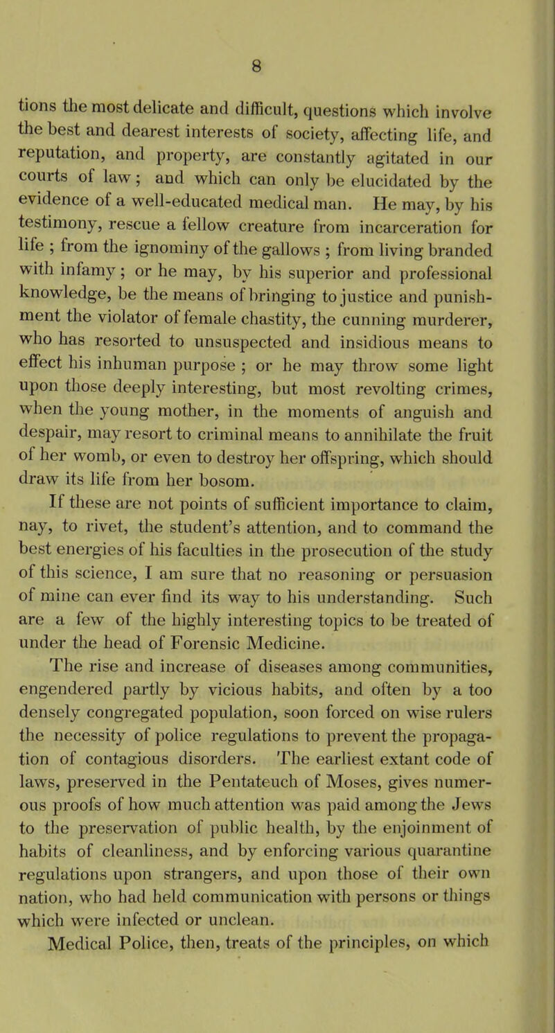 tions the most delicate and difficult, questions which involve the best and dearest interests of society, affecting life, and reputation, and property, are constantly agitated in our courts ol law; and which can only be elucidated by the evidence ol a well-educated medical man. He may, by his testimony, rescue a lellow creature from incarceration for life ; from the ignominy of the gallows ; from living branded with infamy; or he may, by his superior and professional knowledge, be the means of bringing to justice and punish- ment the violator of female chastity, the cunning murderer, who has resorted to unsuspected and insidious means to effect his inhuman purpose ; or he may throw some light upon those deeply interesting, but most revolting crimes, when the young mother, in the moments of anguish and despair, may resort to criminal means to annihilate the fruit ol her womb, or even to destroy her offspring, which should draw its life from her bosom. If these are not points of sufficient importance to claim, nay, to rivet, the student’s attention, and to command the best energies of his faculties in the prosecution of the study of this science, I am sure that no reasoning or persuasion of mine can ever find its way to his understanding. Such are a few of the highly interesting topics to be treated of under the head of Forensic Medicine. The rise and increase of diseases among communities, engendered partly by vicious habits, and often by a too densely congregated population, soon forced on wise rulers the necessity of police regulations to prevent the propaga- tion of contagious disorders. The earliest extant code of laws, preserved in the Pentateuch of Moses, gives numer- ous proofs of how much attention was paid among the Jews to the preservation of public health, by the enjoinment of habits of cleanliness, and by enforcing various quarantine regulations upon strangers, and upon those of their own nation, who had held communication with persons or tilings which were infected or unclean. Medical Police, then, treats of the principles, on which