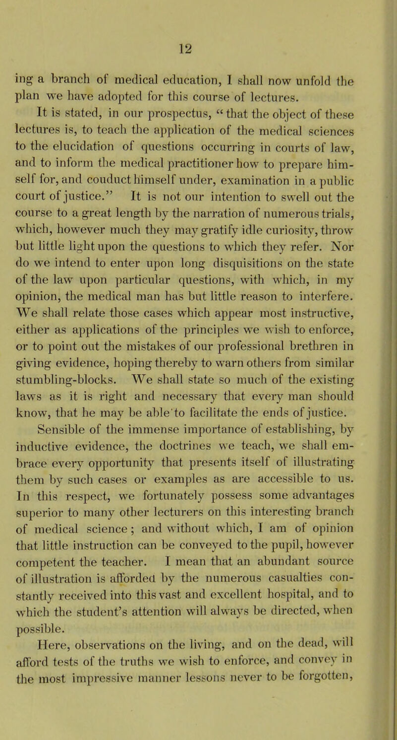 ing a branch of medical education, I shall now unfold the plan we have adopted for this course of lectures. It is stated, in our prospectus, “ that the object of these lectures is, to teach the application of the medical sciences to the elucidation of questions occurring in courts of law, and to inform the medical practitioner how to prepare him- self for, and conduct himself under, examination in a public court of justice.” It is not our intention to swell out the course to a great length by the narration of numerous trials, which, however much they may gratify idle curiosity, throw but little light upon the questions to which they refer. Nor do we intend to enter upon long disquisitions on the state of the law upon particular questions, with which, in my opinion, the medical man has but little reason to interfere. We shall relate those cases which appear most instructive, either as applications of the principles we wish to enforce, or to point out the mistakes of our professional brethren in giving evidence, hoping thereby to warn others from similar stumbling-blocks. We shall state so much of the existing laws as it is right and necessary that every man should know, that he may be able'to facilitate the ends of justice. Sensible of the immense importance of establishing, by inductive evidence, the doctrines we teach, we shall em- brace every opportunity that presents itself of illustrating them by such cases or examples as are accessible to us. In this respect, we fortunately possess some advantages superior to many other lecturers on this interesting branch of medical science; and without which, I am of opinion that little instruction can be conveyed to the pupil, however competent the teacher. I mean that an abundant source of illustration is afforded by the numerous casualties con- stantly received into this vast and excellent hospital, and to which the student’s attention will always be directed, when possible. Here, observations on the living, and on the dead, will afford tests of the truths we wish to enforce, and convey in the most impressive manner lessons never to be forgotten,