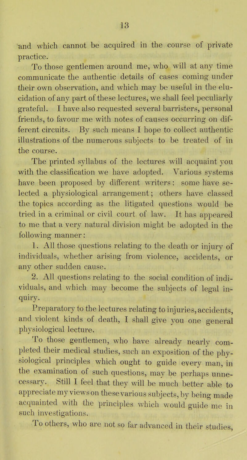and which cannot be acquired in the course of private practice. To those gentlemen around me, who will at any time communicate the authentic details of cases coming under their own observation, and which may be useful in the elu- cidation of any part of these lectures, we shall feel peculiarly grateful. I have also requested several barristers, personal friends, to favour me with notes of causes occurring on dif- ferent circuits. By such means I hope to collect authentic illustrations of the numerous subjects to be treated of in the course. The printed syllabus of the lectures will acquaint you with the classification we have adopted. Various systems have been proposed by different writers: some have se- lected a physiological arrangement; others have classed the topics according as the litigated questions would be tried in a criminal or civil court of law. It has appeared to me that a very natural division might be adopted in the following manner: 1. All those questions relating to the death or injury of individuals, whether arising from violence, accidents, or any other sudden cause. 2. All questions relating to the social condition of indi- viduals, and which may become the subjects of legal in- quiry. Preparatory to the lectures relating to injuries, accidents, and violent kinds ot death, I shall give you one general physiological lecture. To those gentlemen, who have already nearly com- pleted their medical studies, such an exposition of the phy- siological principles which ought to guide every man, in the examination of such questions, may be perhaps unne- cessary. Still I feel that they will be much better able to appreciate my viewson these various subjects,by being made acquainted with the principles which would guide me in such investigations. Toothers, who are not so far advanced in their studies,