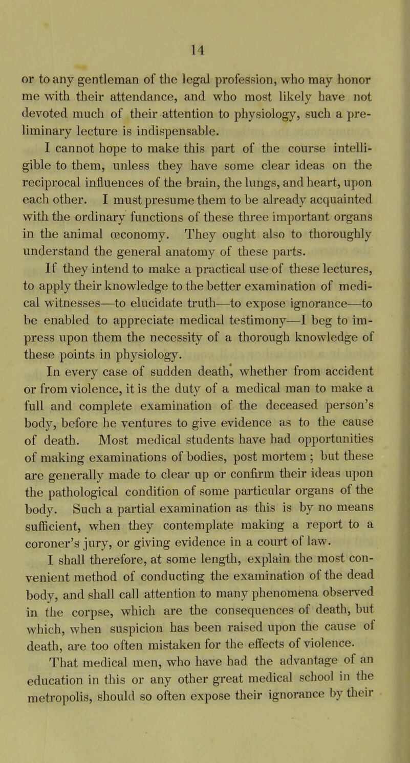 or to any gentleman of the legal profession, who may honor me with their attendance, and who most likely have not devoted much of their attention to physiology, such a pre- liminary lecture is indispensable. I cannot hope to make this part of the course intelli- gible to them, unless they have some clear ideas on the reciprocal influences of the brain, the lungs, and heart, upon each other. I must presume them to be already acquainted with the ordinary functions of these three important organs in the animal oeconomy. They ought also to thoroughly understand the general anatomy of these parts. If they intend to make a practical use of these lectures, to apply their knowledge to the better examination of medi- cal witnesses—to elucidate truth—to expose ignorance—to be enabled to appreciate medical testimony—I beg to im- press upon them the necessity of a thorough knowledge of these points in physiology. In every case of sudden death, whether from accident or from violence, it is the duty of a medical man to make a full and complete examination of the deceased person’s body, before he ventures to give evidence as to the cause of death. Most medical students have had opportunities of making examinations of bodies, post mortem ; but these are generally made to clear up or confirm their ideas upon the pathological condition of some particular organs of the body. Such a partial examination as this is by no means sufficient, when they contemplate making a report to a coroner’s jury, or giving evidence in a court of law. I shall therefore, at some length, explain the most con- venient method of conducting the examination of the dead body, and shall call attention to many phenomena observed in the corpse, which are the consequences of death, but which, when suspicion has been raised upon the cause ol death, are too often mistaken for the effects of violence. That medical men, who have had the advantage of an education in this or any other great medical school in the metropolis, should so often expose their ignorance by their