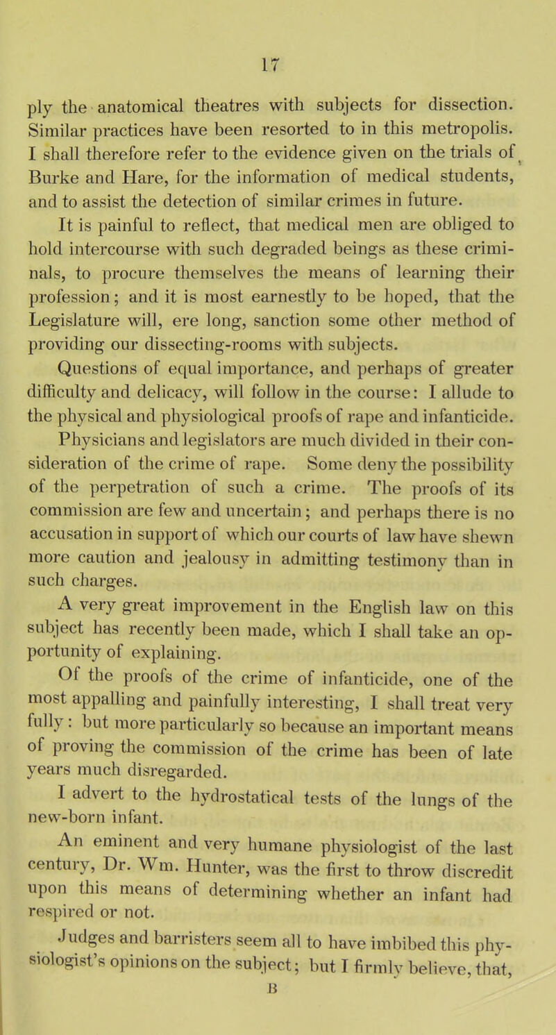 IT ply the anatomical theatres with subjects for dissection. Similar practices have been resorted to in this metropolis. I shall therefore refer to the evidence given on the trials of Burke and Hare, for the information of medical students, and to assist the detection of similar crimes in future. It is painful to reflect, that medical men are obliged to hold intercourse with such degraded beings as these crimi- nals, to procure themselves the means of learning their profession; and it is most earnestly to be hoped, that the Legislature will, ere long, sanction some other method of providing our dissecting-rooms with subjects. Questions of equal importance, and perhaps of greater difficulty and delicacy, will follow in the course: I allude to the physical and physiological proofs of rape and infanticide. Physicians and legislators are much divided in their con- sideration of the crime of rape. Some deny the possibility of the perpetration of such a crime. The proofs of its commission are few and uncertain; and perhaps there is no accusation in support of which our courts of law have shewn more caution and jealousy in admitting testimony than in such charges. A very great improvement in the English law on this subject has recently been made, which I shall take an op- portunity of explaining. Ot the proofs of the crime of infanticide, one of the most appalling and painfully interesting, I shall treat very full\ . but more particularly so because an important means of proving the commission of the crime has been of late years much disregarded. 1 adveit to the hydrostatical tests of the lungs of the new-born infant. An eminent and very humane physiologist of the last centui v, Dr. \\ m. Hunter, was the first to throw discredit upon this means of determining whether an infant had respired or not. Judges and barristers seem all to have imbibed this phy- siologist’s opinions on the subject; but I firmly believe, that,