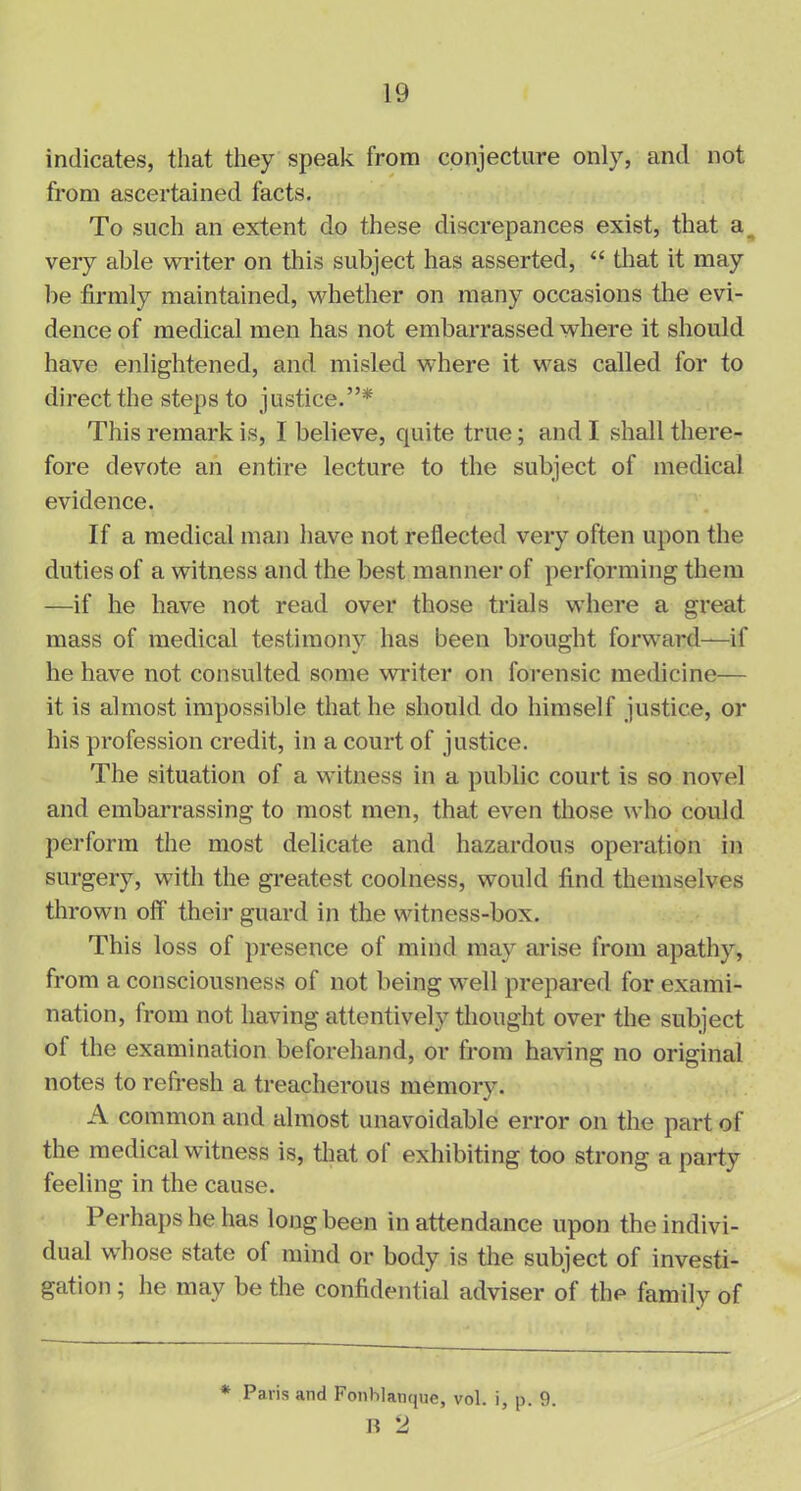 indicates, that they speak from conjecture only, and not from ascertained facts. To such an extent do these discrepances exist, that a very able writer on this subject has asserted, “ that it may be firmly maintained, whether on many occasions the evi- dence of medical men has not embarrassed where it should have enlightened, and misled where it was called for to direct the steps to justice.”* This remark is, I believe, quite true; and I shall there- fore devote an entire lecture to the subject of medical evidence. If a medical man have not reflected very often upon the duties of a witness and the best manner of performing them —if he have not read over those trials where a great mass of medical testimony has been brought forward—if he have not consulted some writer on forensic medicine— it is almost impossible that he should do himself justice, or his profession credit, in a court of justice. The situation of a witness in a public court is so novel and embarrassing to most men, that even those who could perform the most delicate and hazardous operation in surgery, with the greatest coolness, would find themselves thrown off their guard in the witness-box. This loss of presence of mind may arise from apathy, from a consciousness of not being well prepared for exami- nation, from not having attentively thought over the subject of the examination beforehand, or from having no original notes to refresh a treacherous memory. A common and almost unavoidable error on the part of the medical witness is, that of exhibiting too strong a party feeling in the cause. Perhaps he has long been in attendance upon the indivi- dual whose state of mind or body is the subject of investi- gation ; he may be the confidential adviser of the family of * Paris and Fonhlanque, vol. i, p. 9. B 2