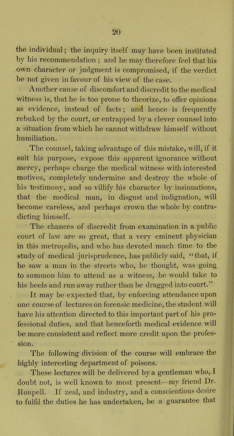 the individual; the inquiry itself may have been instituted by his recommendation ; and he may therefore feel that his own character or judgment is compromised, if the verdict be not given in favour of his view of the case. Another cause of discomfort and discredit to the medical witness is, that he is too prone to theorize, to offer opinions as evidence, instead of facts; and hence is frequently rebuked by the court, or entrapped by a clever counsel into a situation from which he cannot withdraw himself without humiliation. The counsel, taking advantage of this mistake, will, if it suit his purpose, expose this apparent ignorance without mercy, perhaps charge the medical witness with interested motives, completely undermine and destroy the whole of his testimony, and so villify his character by insinuations, that the medical man, in disgust and indignation, will become careless, and perhaps crown the whole by contra- dicting himself. The chances of discredit from examination in a public court of law are so great, that a very eminent physician in this metropolis, and who has devoted much time to the study of medical jurisprudence, has publicly said, “that, if he saw a man in the streets who, he thought, was going to summon him to attend as a witness, he would take to his heels and run away rather than be dragged into court.” It may be expected that, by enforcing attendance upon one course of lectures on forensic medicine, the student will have his attention directed to this important part of his pro- fessional duties, and that henceforth medical evidence will be more consistent and reflect more credit upon the profes- sion. The following division of the course will embrace the highly interesting department of poisons. These lectures will be delivered by a gentleman who, I doubt not, is well known to most present—my friend Dr. Roupell. If zeal, and industry, and a conscientious desire to fulfil the duties he has undertaken, be a guarantee that