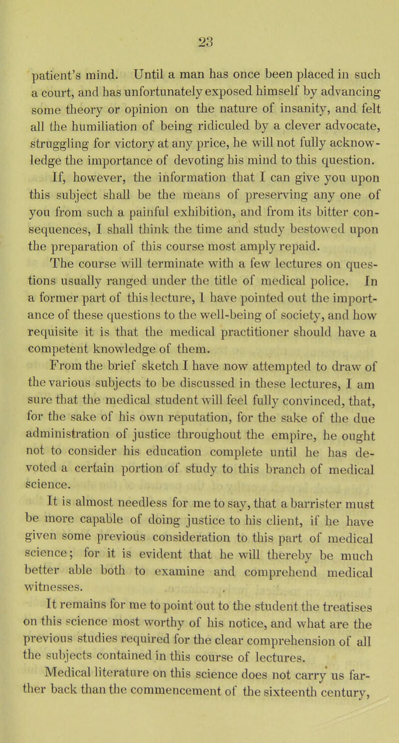 patient’s mind. Until a man has once been placed in such a court, and has unfortunately exposed himself by advancing some theory or opinion on the nature of insanity, and felt all the humiliation of being ridiculed by a clever advocate, struggling for victory at any price, he will not lully acknow- ledge the importance of devoting his mind to this question. If, however, the information that I can give you upon this subject shall be the means of preserving any one of you from such a painful exhibition, and from its bitter con- sequences, I shall think the time and study bestowed upon the preparation of this course most amply repaid. The course will terminate with a few lectures on ques- tions usually ranged under the title of medical police. In a former part of this lecture, 1 have pointed out the import- ance of these questions to the well-being of society, and how requisite it is that the medical practitioner should have a competent knowledge of them. From the brief sketch I have now attempted to draw of the various subjects to be discussed in these lectures, I am sure that the medical student will feel fully convinced, that, for the sake of his own reputation, for the sake of the due administration of justice throughout the empire, he ought not to consider his education complete until he has de- voted a certain portion of study to this branch of medical science. It is almost needless for me to say, that a barrister must be more capable of doing justice to his client, if he have given some previous consideration to this part of medical science; for it is evident that he will thereby be much better able both to examine and comprehend medical witnesses. It remains for me to point out to the student the treatises on this science most worthy of his notice, and what are the previous studies required for the clear comprehension of all the subjects contained in this course of lectures. Medical literature on this science does not carry us far- ther back than the commencement of the sixteenth century,