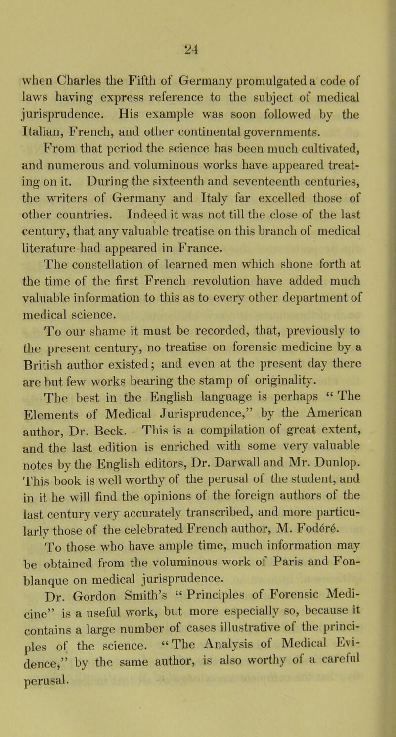 when Charles the Fifth of Germany promulgated a code of laws having express reference to the subject of medical jurisprudence. His example was soon followed by the Italian, French, and other continental governments. From that period the science has been much cultivated, and numerous and voluminous works have appeared treat- ing on it. During the sixteenth and seventeenth centuries, the writers of Germany and Italy far excelled those of other countries. Indeed it was not till the close of the last century, that any valuable treatise on this branch of medical literature had appeared in France. The constellation of learned men which shone forth at the time of the first French revolution have added much valuable information to this as to every other department of medical science. To our shame it must be recorded, that, previously to the present century, no treatise on forensic medicine by a British author existed; and even at the present day there are but few works bearing the stamp of originality. The best in the English language is perhaps “ The Elements of Medical Jurisprudence,” by the American author, Dr. Beck. This is a compilation of great extent, and the last edition is enriched with some very valuable notes by the English editors, Dr. Darwall and Mr. Dunlop. This book is well worthy of the perusal of the student, and in it he will find the opinions of the foreign authors of the last century very accurately transcribed, and more particu- larly those of the celebrated French author, M. Fodere. To those who have ample time, much information may be obtained from the voluminous work of Paris and Fon- blanque on medical jurisprudence. Dr. Gordon Smith’s “ Principles of Forensic Medi- cine” is a useful work, but more especially so, because it contains a large number of cases illustrative of the princi- ples of the science. “ The Analysis ol Medical Evi- dence,” by the same author, is also worthy of a careful