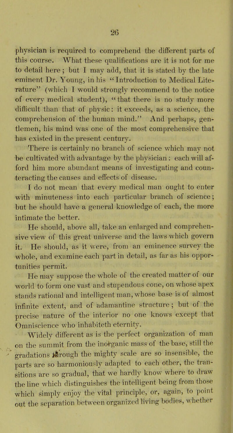 physician is required to comprehend the different parts of this course. What these qualifications are it is not for me to detail here; but I may add, that it is stated by the late eminent Dr. Young, in his “Introduction to Medical Lite- rature” (which I would strongly recommend to the notice of every medical student), “that there is no study more difficult than that of physic: it exceeds, as a science, the comprehension of the human mind.” And perhaps, gen- tlemen, his mind was one of the most comprehensive that has existed in the present century. There is certainly no branch of science which may not be cultivated with advantage by the physician : each will af- ford him more abundant means of investigating and coun- teracting the causes and effects of disease. I do not mean that every medical man ought to enter with minuteness into each particular branch of science; but he should have a general knowledge of each, the more intimate the better. He should, above all, take an enlarged and comprehen- sive view of this great universe and the laws which govern it. He should, as it were, from an eminence survey the whole, and examine each part in detail, as lar as his oppor- tunities permit. He may suppose the whole of the created matter ol our world to form one vast and stupendous cone, on whose apex stands rational and intelligent man, whose base is ot almost infinite extent, and of adamantine structure; but of the precise nature of the interior no one knows except that Omniscience who inhabiteth eternity. Widely different as is the perfect organization of man on the summit from the inofiganic mass of the base, still the gradations trough the mighty scale are so insensible, the parts are so harmoniously adapted to each other, the ti an- sitions are so gradual, that we hardly know where to draw the line which distinguishes the intelligent being from those which simply enjoy the vital principle, or, again, to point out the separation between organized living bodies, whether