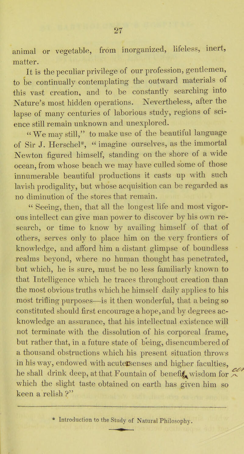 animal or vegetable, from inorganized, lifeless, inert, matter. It is the peculiar privilege of our profession, gentlemen, to be continually contemplating the outward materials of this vast creation, and to be constantly searching into Nature’s most hidden operations. Nevertheless, after the lapse of many centuries of laborious study, regions of sci- ence still remain unknown and unexplored. “We may still,” to make use of the beautiful language of Sir J. Herschel*, “ imagine ourselves, as the immortal Newton figured himself, standing on the shore ol a wide ocean, from whose beach we may have culled some ol those innumerable beautiful productions it casts up with such lavish prodigality, but whose acquisition can be regarded as no diminution of the stores that remain. “ Seeing, then, that all the longest life and most vigor- ous intellect can give man power to discover by his own re- search, or time to know by availing himself of that of others, serves only to place him on the very frontiers of knowledge, and afford him a distant glimpse of boundless realms beyond, where no human thought has penetrated, but which, he is sure, must be no less familiarly known to that Intelligence which he traces throughout creation than the most obvious truths which he himself daily applies to his most trifling purposes—is it then wonderful, that a being so constituted should first encourage a hope, and by degrees ac- knowledge an assurance, that his intellectual existence will not terminate with the dissolution of his corporeal frame, but rather that, in a future state of being, disencumbered of a thousand obstructions which his present situation throws in his way, endowed with acutejSenses and higher faculties, he shall drink deep, at that Fountain of benefit wisdom for which the slight taste obtained on earth has given him so keen a relish ?” * Introduction to the Study of Natural Philosophy.
