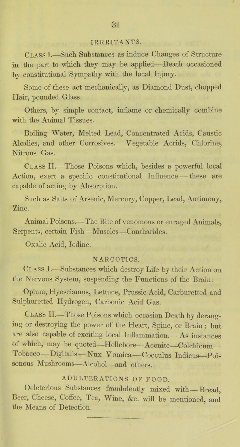 IRRRITANTS. Class I.—Such Substances as induce Changes of Structure in the part to which they may be applied—Death occasioned by constitutional Sympathy with the local Injury. Some of these act mechanically, as Diamond Dust, chopped Hair, pounded Glass. Others, by simple contact, inflame or chemically combine with the Animal Tissues. Boiling Water, Melted Lead, Concentrated Acids, Caustic Alcalies, and other Corrosives. Vegetable Acrids, Chlorine, Nitrous Gas. Class II.—Those Poisons which, besides a powerful local Action, exert a specific constitutional Influence — these are capable of acting by Absorption. Such as Salts of Arsenic, Mercury, Copper, Lead, Antimony, Zinc. Animal Poisons.—The Bite of venomous or enraged Animals, Serpents, certain Fish—Muscles—Cantharides. Oxalic Acid, Iodine. NARCOTICS. Class I.—Substances which destroy Life by their Action on the Nervous System, suspending the Functions of the Brain: Opium, Hyosciamus, Lettuce, Prussic Acid, Carburetted and Sulphmetted Hydrogen, Carbonic Acid Gas. Class II.—Those Poisons which occasion Death by derang- ing or destroying the power of the Heart, Spine, or Brain; but are also capable of exciting local Inflammation. As instances of which, may be quoted—Hellebore—Aconite—Colcliicum Tobacco Digitalis—Nux Vomica—Cocculus Indicus—Poi- sonous Mushrooms—Alcohol—and others. ADULTERATIONS OF FOOD. Deleterious Substances fraudulently mixed with Bread, Beer, Cheese, Coffee, Tea, Wine, &c. will be mentioned, and the Means of Detection.