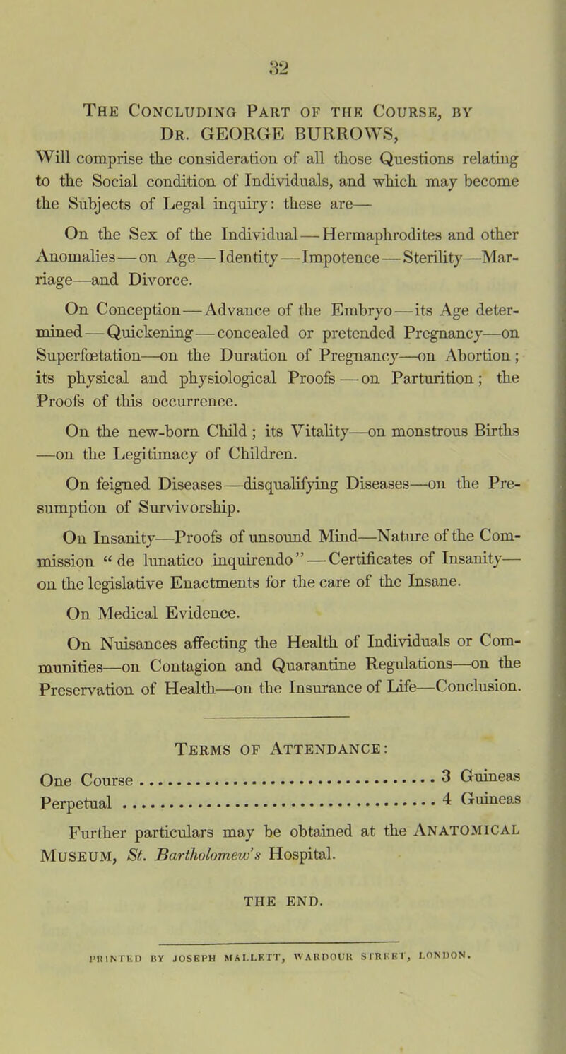 The Concluding Part of the Course, by Dr. GEORGE BURROWS, Will comprise tlie consideration of all those Questions relating to the Social condition of Individuals, and which may become the Subjects of Legal inquiry: these are— On the Sex of the Individual—Hermaphrodites and other Anomalies—on Age—Identity—Impotence—Sterility—Mar- riage—and Divorce. On Conception—Advance of the Embryo—its Age deter- mined— Quickening—concealed or pretended Pregnancy—on Superfoetation—on the Duration of Pregnancy—on Abortion; its physical and physiological Proofs—on Parturition; the Proofs of this occurrence. On the new-born Child ; its Vitality—on monstrous Births —on the Legitimacy of Children. On feigned Diseases—disqualifying Diseases—on the Pre- sumption of Survivorship. On Insanity—Proofs of unsound Mind—Nature of the Com- mission “ de lunatico inquirendo” — Certificates of Insanity— on the legislative Enactments for the care of the Insane. On Medical Evidence. On Nuisances affecting the Health of Individuals or Com- munities—on Contagion and Quarantine Regulations—on the Preservation of Health—on the Insurance of Life—Conclusion. Terms of Attendance: One Course 3 Guineas Perpetual 4 Guineas Further particulars may be obtained at the Anatomical MUSEUM, St. Bartholomew’s Hospital. THE END. PRINTED BY JOSEPH MAI.LETT, WABDOUU STREET, LONDON.