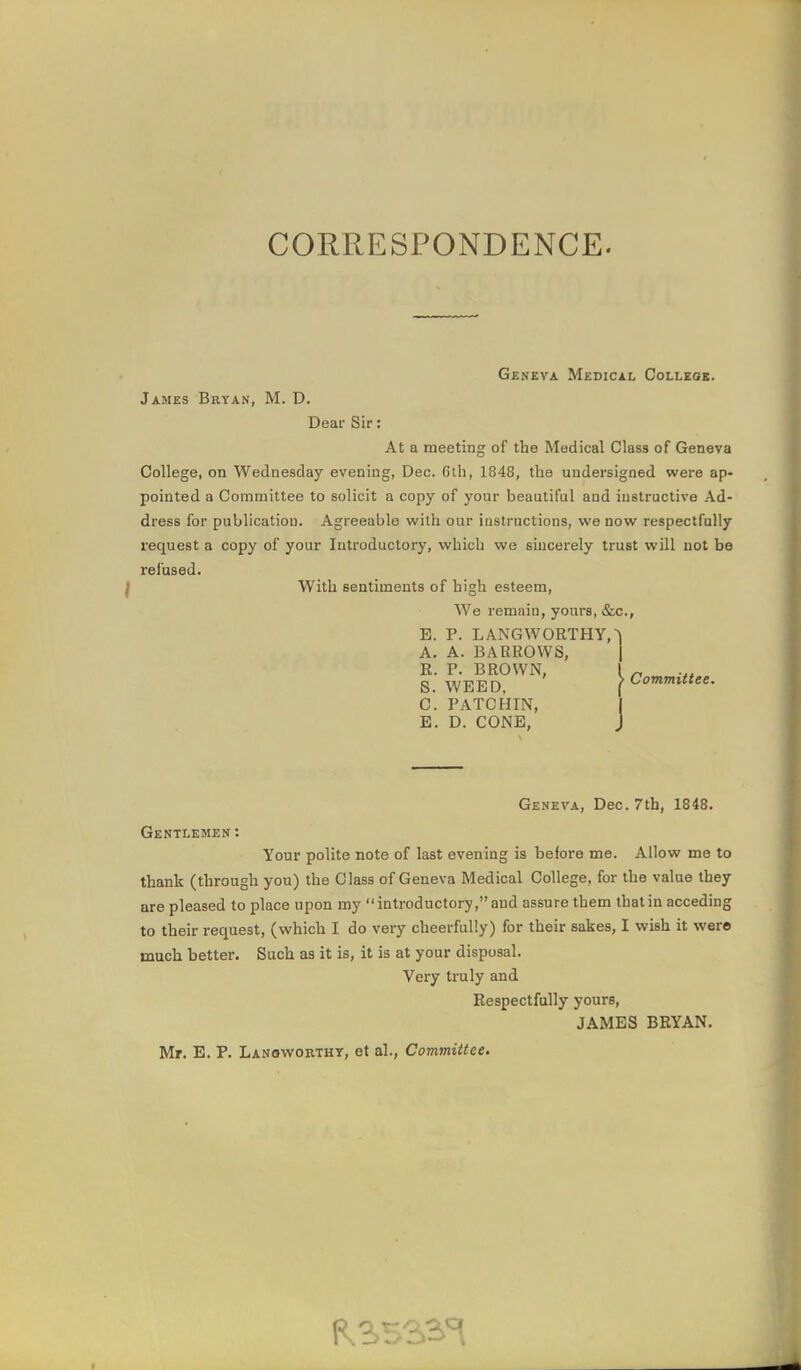 CORRESPONDENCE. Geneva Medical Colleoe. James Bryan, M. D. Dear Sir: At a meeting of the Medical Class of Geneva College, on Wednesday evening, Dec. 6th, 1848, the undersigned were ap- pointed a Committee to solicit a copy of your beautiful and instructive Ad- dress for publication. Agreeable with our instructions, we now respectfully request a copy of your Introductory, which we sincerely trust will not be refused. f With sentiments of high esteem, We remain, yours, &c., E. P. LANGWORTHY,^ A. A. BARROWS, R. P. BROWN, 1 S. WEED, ^ C. PATCHIN, E. D. CONE, Committee. Geneva, Dec. 7th, 1848. Gentlemen: Your polite note of last evening is before me. Allow me to thank (through you) the Class of Geneva Medical College, for the value they are pleased to place upon my introductory, and assure them that in acceding to their request, (which I do very cheerfully) for their sakes, I wish it were much better. Such as it is, it is at your disposal. Very truly and Respectfully yours, JAMES BRYAN. Mr. E. P. Lanowokthy, et al.. Committee.