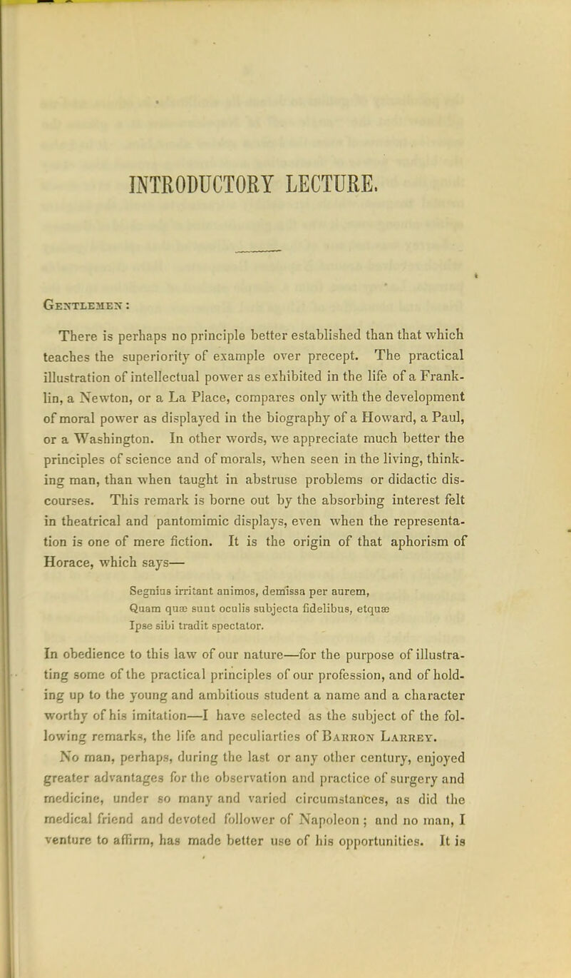 Gextlemen: There is perhaps no principle better established than that which teaches the superiority of example over precept. The practical illustration of intellectual power as exhibited in the life of a Frank- lin, a Newton, or a La Place, compares only with the development of moral power as displayed in the biography of a Howard, a Paul, or a Washington. In other words, we appreciate much better the principles of science and of morals, when seen in the living, think- ing man, than when taught in abstruse problems or didactic dis- courses. This remark is borne out by the absorbing interest felt in theatrical and pantomimic displays, even when the representa- tion is one of mere fiction. It is the origin of that aphorism of Horace, which says— Segniaa irritant animos, demlssa per aurem, Quatn qua; suut ocalis subjecta fidelibus, etquae Ipse sibi tradit spectator. In obedience to this law of our nature—for the purpose of illustra- ting some of the practical principles of our profession, and of hold- ing up to the young and ambitious student a name and a character worthy of his imitation—I have selected as the subject of the fol- lowing remarks, the life and peculiarties of Bakron Larrey. No man, perhaps, during the last or any other century, enjoyed greater advantages for the observation and practice of surgery and medicine, under so many and varied circumstances, as did the medical friend and devoted follower of Napoleon ; and no man, I venture to affirm, has made better use of his opportunities. It is