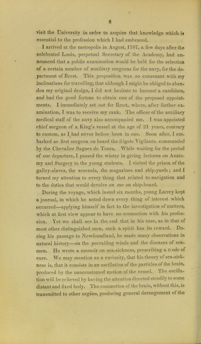 visit the University in order to acquire that Itnowledge which is essential to the profession which I had embraced. I arrived at the metropolis in August, 1787, a few days after the celebrated Louis, perpetual Secretary of the Academy, had an- nounced that a public examination would be held for the selection of a certain number of auxiliary surgeons for the navy, for the de- partment of Brest. This proposition was so consonant with my inclinatians for travelling, that although I might be obliged to aban- don my original design, I did not hesitate to become a candidate, and had the good fortune to obtain one of the proposed appoint- ments. I immediately set out for Brest, where, after further ex- amination, I was to receive my rank. The officer of the auxiliary medical staff of the navy also accompanied me. I was appointed chief surgeon of a King's vessel at the age of 21 years, contrary to custom, as I had never before been in one. Soon after, I em- barked as first surgeon on board the frigate Vigilante, commanded by the Chevalier Sagues de Tours. While waiting for the period of our departure, I passed the winter in giving lectures on Anato- my and Surgery to the young students. I visited the prison of the galley-slaves, the arsenals, the magazines and ship-yards; and I turned my attention to every thing that related to navigation and to the duties that would devolve on me on ship-board. During the voyage, which lasted six months, young Larrey kept a journal, in which he noted down every thing of interest which occurred—applying himself in fact to the investigation of matters, which at first view appear to have no connection with his profes- sion. Yet we shall see in the end that in his case, as in that of most other distinguished men, such a spirit has its reward. Du- ring his passage to Newfoundland, he made many observations in natural history—on the prevailing winds and the diseases of sea- men. He wrote a memoir on sea-sickness, prescribing a n ode of cure. We may mention as a curiosity, that his theory of sea-sick- ness is, that it consists in an oscillation of the particles of the brain, produced by the unaccustomed motion of the vessel. The oscilla- tion will be relieved by having the attention directed steadily to some distant and fixed body. The commotion of the brain, without this, is transmitted to other organs, producing general derangement of the