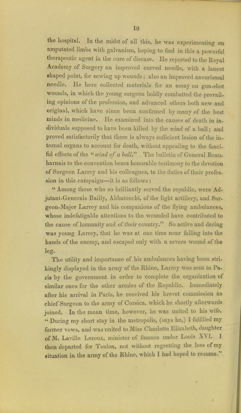 the hospital. In the midst of all this, he was experimenting on amputated limbs with galvanism, hoping to find in this a powerful therapeutic agent in the cure of disease. He reported to the Royal Academy of Surgery an improved curved needle, with a lancet shaped point, for sewing up wounds ; also an improved aneurismal needle. He here collected materials for an essay on gun-shot wounds, in which the young surgeon boldly combatted the prevail- ing opinions of the profession, and advanced others both new and original, which have since been confirmed by many of the best minds in medicine. He examined into the causes of death in in- dividuals supposed to have been killed by the wind of a ball; and proved satisfactorily that there is always sufficient lesion of the in- ternal organs to account for death, without appealing to the fanci- ful effects of the  wind of a ball. The bulletin of General Beau- harnais to the convention bears honorable testimony to the devotion of Surgeon Larrey and his colleagues, to the duties of their profes- sion in this cafnpaign—it is as follows :  Among those who so brilliantly served the republic, were Ad- jutant-Generals Bailly, Abbatouchi, of the light artillery, and Sur- geon-Major Larrey and his companions of the flying ambulances, •whose indefatigable attentions to the wounded have contributed to the cause of humanity and of their country. So active and daring was young Larrey, that he was at one time near falling into the hands of the enemy, and escaped only with a severe wound of the leg. The utility and importance of his ambulances having been stri- kingly displayed in the army of the Rhine, Larrey Avas sent to Pa- ris by the government in order to complete the organization of similar ones for the other armies of the Republic. Immediately after his arrival in Paris, he received his brevet commission as chief Surgeon to the army of Corsica, which he shortly afterwards joined. In the mean time, however, he was united to his wife.  During my short stay in the metropolis, (says he,) I fulfilled my former vows, and was united to Miss Charlotte Elizabeth, daughter ofM. Laville Leroux, minister of finance under Louis XVI. I then departed for Toulon, not without regretting the loss of my eituation in the army of the Rhine, which I had hoped to resume.