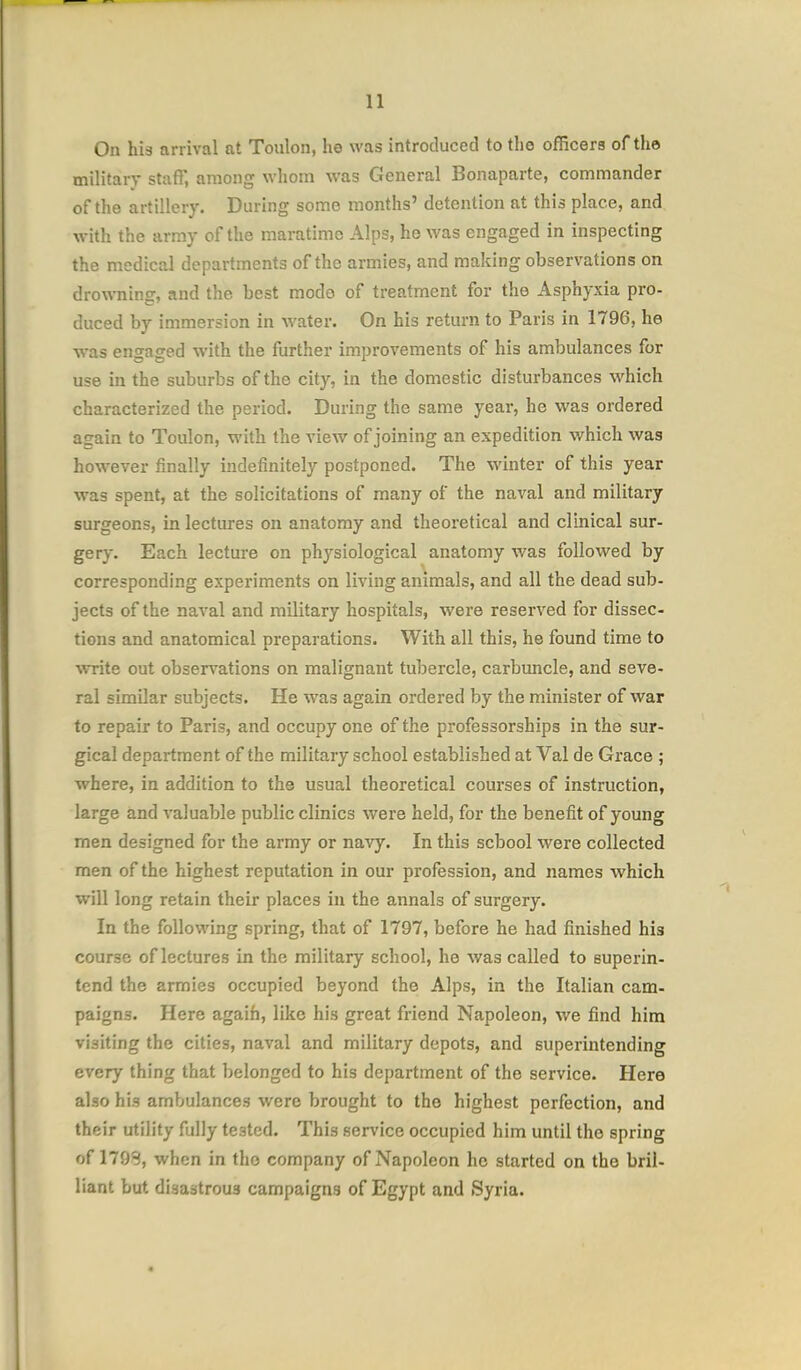 On his arrival at Toulon, he was introduced to the officers of the military staff, among whom was General Bonaparte, commander of the artillery. During some months' detention at this place, and with the army of the maratime Alps, he was engaged in inspecting the medical departments of the armies, and making observations on drowning, and the best mode of treatment for the Asphyxia pro- duced by immersion in water. On his return to Paris in 1796, he was engaged with the further improvements of his ambulances for use in the suburbs of the city, in the domestic disturbances which characterized the period. During the same year, he was ordered asain to Toulon, with the view of joining an expedition which was however finally indefinitely postponed. The winter of this year was spent, at the solicitations of many of the naval and military surgeons, in lectures on anatomy and theoretical and clinical sur- gery. Each lecture on physiological anatomy was followed by corresponding experiments on living animals, and all the dead sub- jects of the naval and military hospitals, were reserved for dissec- tions and anatomical preparations. With all this, he found time to write out observations on malignant tubercle, carbuncle, and seve- ral similar subjects. He was again ordered by the minister of war to repair to Paris, and occupy one of the professorships in the sur- gical department of the military school established at Val de Grace ; where, in addition to the usual theoretical courses of instruction, large and valuable public clinics were held, for the benefit of young men designed for the army or navy. In this school were collected men of the highest reputation in our profession, and names which will long retain their places in the annals of surgery. In the following spring, that of 1797, before he had finished his course of lectures in the military school, he was called to superin- tend the armies occupied beyond the Alps, in the Italian cam- paigns. Here agaifa, like his great friend Napoleon, we find him visiting the cities, naval and military depots, and superintending every thing that belonged to his department of the service. Here also his ambulances were brought to the highest perfection, and their utility fully tested. This service occupied him until the spring of 179S, when in the company of Napoleon he started on the bril- liant but disastrous campaigns of Egypt and Syria.