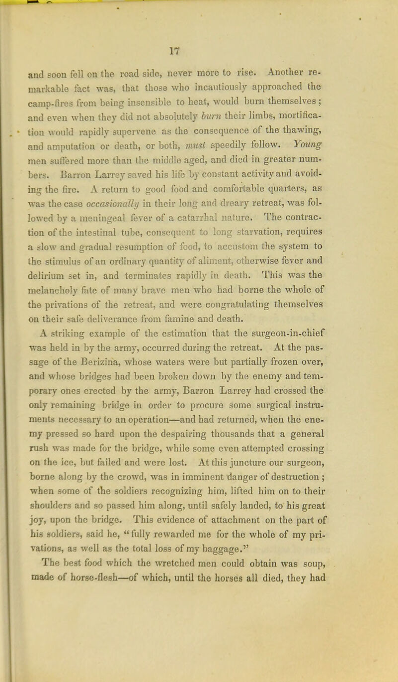 and soon fell on the road side, never more to rise. Another re- markable fact was, that those who incautiously approached the camp-fires from being insensible to heat, would burn themselves ; and even when they did not absolutely hurn their limbs, mortifica- tion would rapidly supervene as the consequence of the thawing, and amputation or death, or both, vmst speedily follow. Young men suffered more than the middle aged, and died in greater num- bers. Barron Larrey saved his life by constant activity and avoid- ing the fire. A return to good food and comfortable quarters, as was the case occasionally in their long and dreary retreat, was fol- lowed by a meningeal fever of a catarrhal natm-e. The contrac- tion of the intestinal tube, consequent to long starvation, requires a slow and gradual resumption of food, to accustom the system to the stimulus of an ordinary quantity of aliment, otherwise fever and delirium set in, and terminates rapidly in death. This was the melancholy fate of many brave men who had borne the whole of the privations of the retreat, and were congratulating themselves on their safe deliverance from famine and death. A striking example of the estimation that the surgeon-inrchief was held in by the army, occurred during the retreat. At the pas- sage of the Berizina, whose waters were but partially frozen over, and whose bi-idges had been broken down by the enemy and tem- porary ones erected by the army, Barron Larrey had crossed the only remaining bridge in order to procure some surgical instru- ments necessary to an operation—and had returned, when the ene- my pressed so hard upon the despairing thousands that a general rush was made for the bridge, while some even attempted crossing on the ice, but failed and were lost. At this juncture our surgeon, borne along by the crowd, was in imminent danger of destruction ; when some of the soldiers recognizing him, lifted him on to their shoulders and so passed him along, until safely landed, to his great joy, upon the bridge. This evidence of attachment on the part of his soldiers, said he, fully rewarded me for the whole of my pri- vations, as well as the total loss of my baggage.'' The best food which the wretched men could obtain was soup, made of horse-flesh—of which, until the horses all died, they had