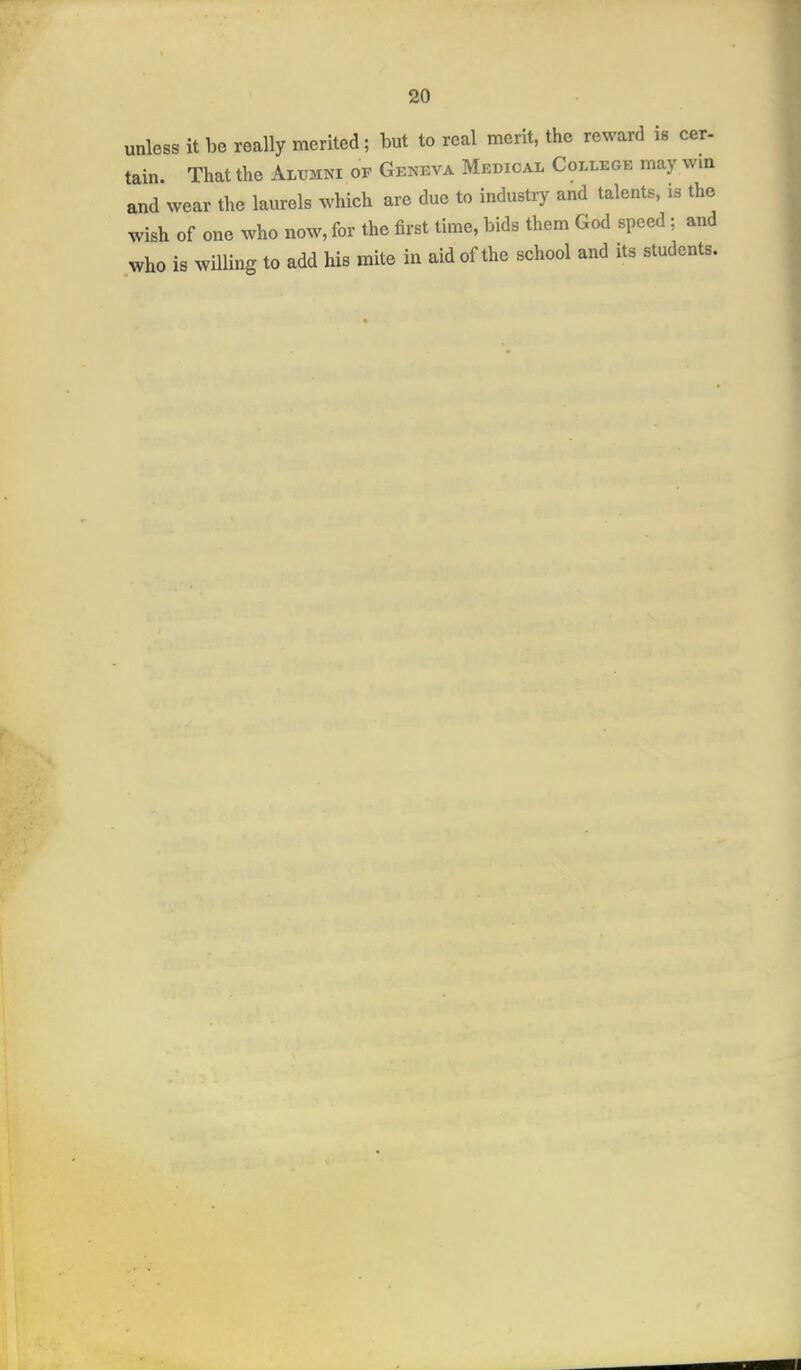 unless it be really merited; but to real merit, the reward is cer- tain. That the Alumni of Geneva Medical College may vvm and wear the laurels which are due to industry and talents, is the wish of one who now, for the first time, bids them God speed; and who is willing to add his mite in aid of the school and its students.