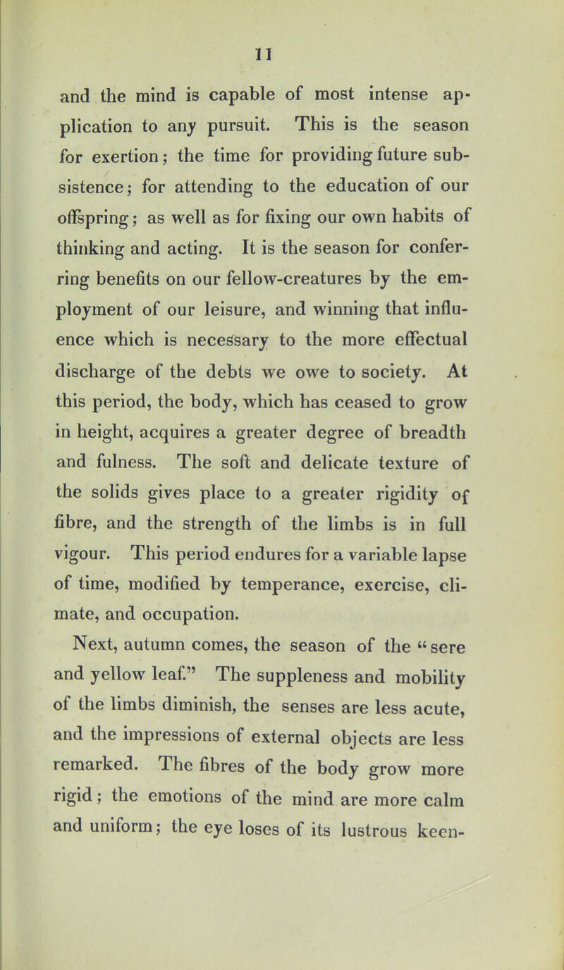 and the mind is capable of most intense ap- plication to any pursuit. This is the season for exertion; the time for providing future sub- sistence ; for attending to the education of our offspring; as well as for fixing our own habits of thinking and acting. It is the season for confer- ring benefits on our fellow-creatures by the em- ployment of our leisure, and winning that influ- ence which is necessary to the more effectual discharge of the debts we owe to society. At this period, the body, which has ceased to grow in height, acquires a greater degree of breadth and fulness. The soft and delicate texture of the solids gives place to a greater rigidity of fibre, and the strength of the limbs is in full vigour. This period endures for a variable lapse of time, modified by temperance, exercise, cli- mate, and occupation. Next, autumn comes, the season of the  sere and yellow leaf. The suppleness and mobility of the limbs diminish, the senses are less acute, and the impressions of external objects are less remarked. The fibres of the body grow more rigid; the emotions of the mind are more calm and uniform; the eye loses of its lustrous keen-