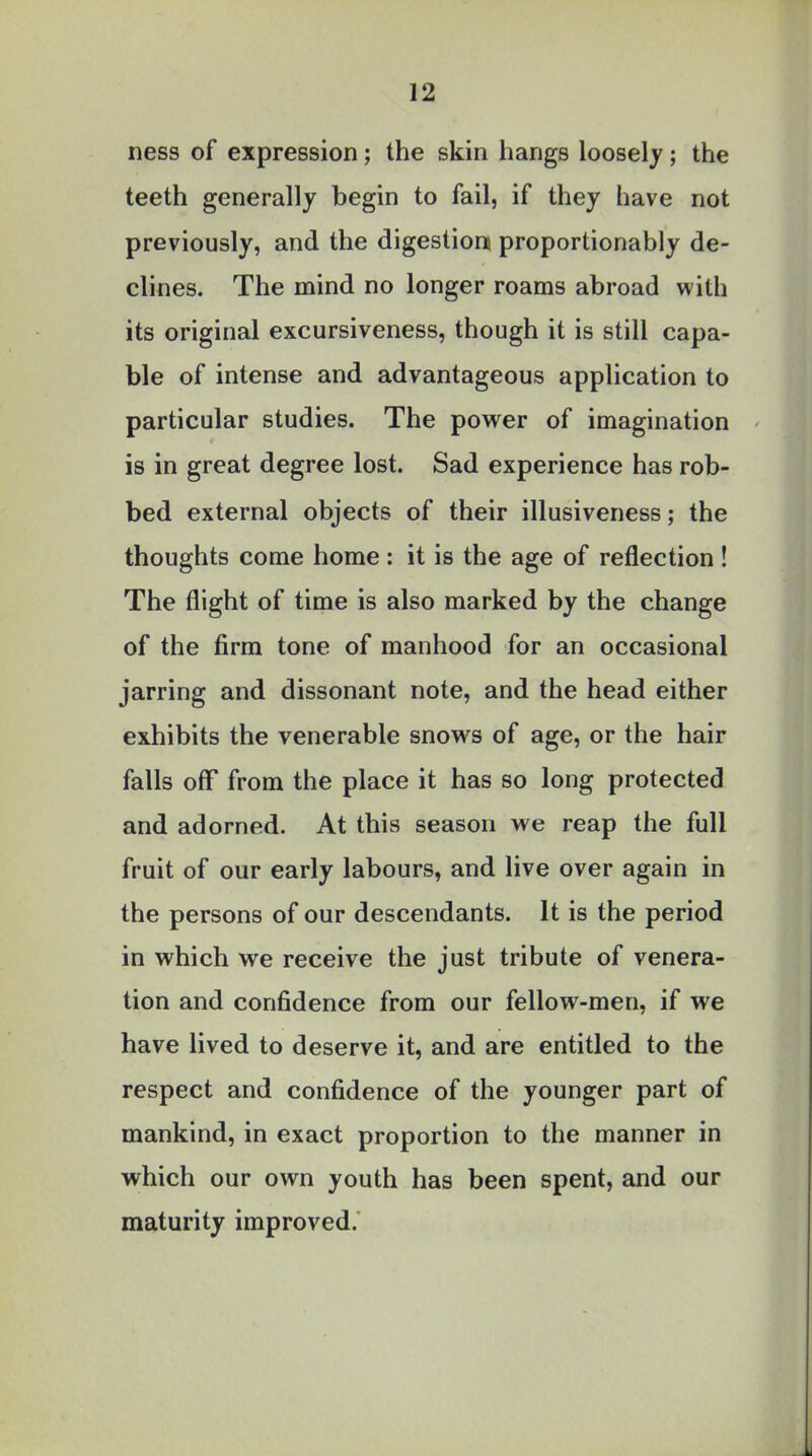 ness of expression; the skin hangs loosely; the teeth generally begin to fail, if they have not previously, and the digestion) proportionably de- clines. The mind no longer roams abroad with its original excursiveness, though it is still capa- ble of intense and advantageous application to particular studies. The power of imagination is in great degree lost. Sad experience has rob- bed external objects of their illusiveness; the thoughts come home : it is the age of reflection ! The flight of time is also marked by the change of the firm tone of manhood for an occasional jarring and dissonant note, and the head either exhibits the venerable snows of age, or the hair falls off from the place it has so long protected and adorned. At this season we reap the full fruit of our early labours, and live over again in the persons of our descendants. It is the period in which we receive the just tribute of venera- tion and confidence from our fellow-men, if we have lived to deserve it, and are entitled to the respect and confidence of the younger part of mankind, in exact proportion to the manner in which our own youth has been spent, and our maturity improved.