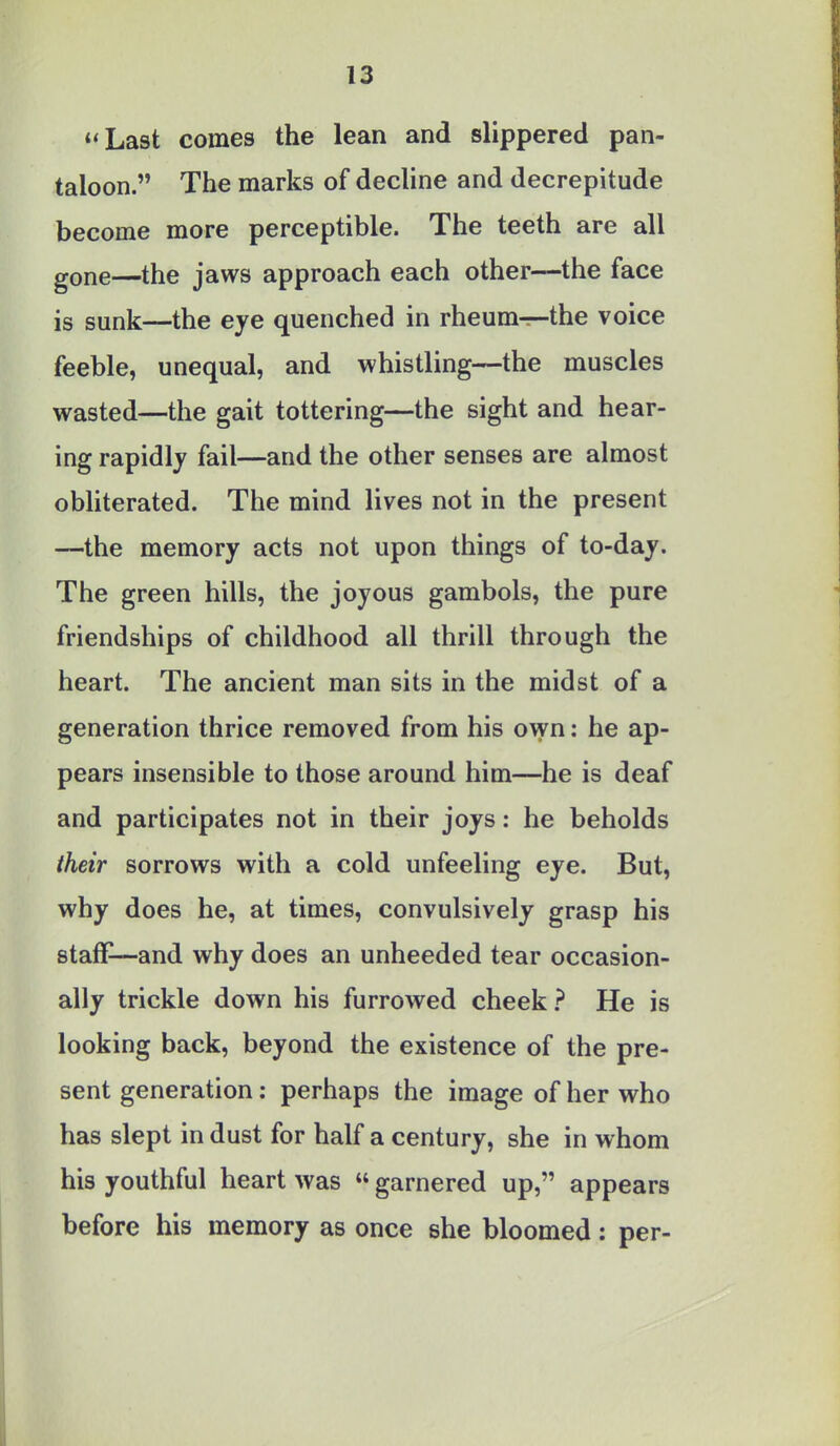 Last comes the lean and slippered pan- taloon. The marks of decline and decrepitude become more perceptible. The teeth are all gone—the jaws approach each other—the face is sunk—the eye quenched in rheum—the voice feeble, unequal, and whistling—the muscles wasted—the gait tottering—the sight and hear- ing rapidly fail—and the other senses are almost obliterated. The mind lives not in the present —the memory acts not upon things of to-day. The green hills, the joyous gambols, the pure friendships of childhood all thrill through the heart. The ancient man sits in the midst of a generation thrice removed from his own: he ap- pears insensible to those around him—he is deaf and participates not in their joys: he beholds their sorrows with a cold unfeeling eye. But, why does he, at times, convulsively grasp his staff—and why does an unheeded tear occasion- ally trickle down his furrowed cheek ? He is looking back, beyond the existence of the pre- sent generation: perhaps the image of her who has slept in dust for half a century, she in whom his youthful heart was  garnered up, appears before his memory as once she bloomed: per-