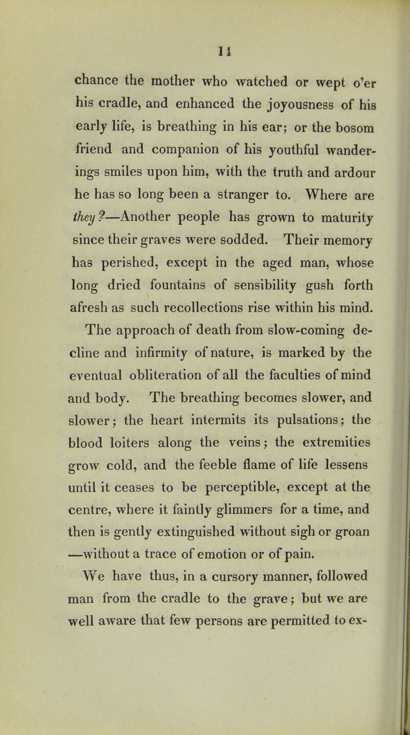 11 chance the mother who watched or wept o'er his cradle, and enhanced the joyousness of his early life, is breathing in his ear; or the bosom friend and companion of his youthful wander- ings smiles upon him, with the truth and ardour he has so long been a stranger to. Where are they?—Another people has grown to maturity since their graves were sodded. Their memory has perished, except in the aged man, whose long dried fountains of sensibility gush forth afresh as such recollections rise within his mind. The approach of death from slow-coming de- cline and infirmity of nature, is marked by the eventual obliteration of all the faculties of mind and body. The breathing becomes slower, and slower; the heart intermits its pulsations; the blood loiters along the veins; the extremities grow cold, and the feeble flame of life lessens until it ceases to be perceptible, except at the centre, where it faintly glimmers for a time, and then is gently extinguished without sigh or groan —without a trace of emotion or of pain. We have thus, in a cursory manner, followed man from the cradle to the grave; but we are well aware that few persons are permitted to ex-