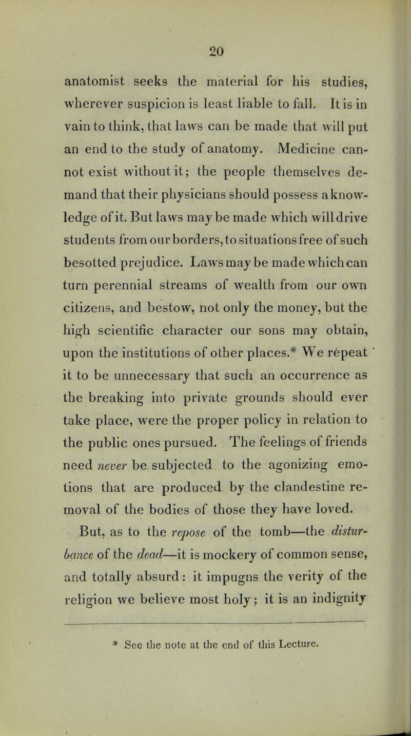 anatomist seeks the material for his studies, wherever suspicion is least liable to fall. It is in vain to think, that laws can be made that will put an end to the study of anatomy. Medicine can- not exist without it; the people themselves de- mand that their physicians should possess aknow- ledge of it. But laws maybe made which will drive students from our borders,to situations free of such besotted prejudice. Laws may be made which can turn perennial streams of wealth from our own citizens, and bestow, not only the money, but the high scientific character our sons may obtain, upon the institutions of other places.* We repeat it to be unnecessary that such an occurrence as the breaking into private grounds should ever take place, were the proper policy in relation to the public ones pursued. The feelings of friends need never be subjected to the agonizing emo- tions that are produced by the clandestine re- moval of the bodies of those they have loved. But, as to the repose of the tomb—the distur- bance of the dead—it is mockery of common sense, and totally absurd: it impugns the verity of the religion we believe most holy; it is an indignity * Sec the note at the end of this Lecture.