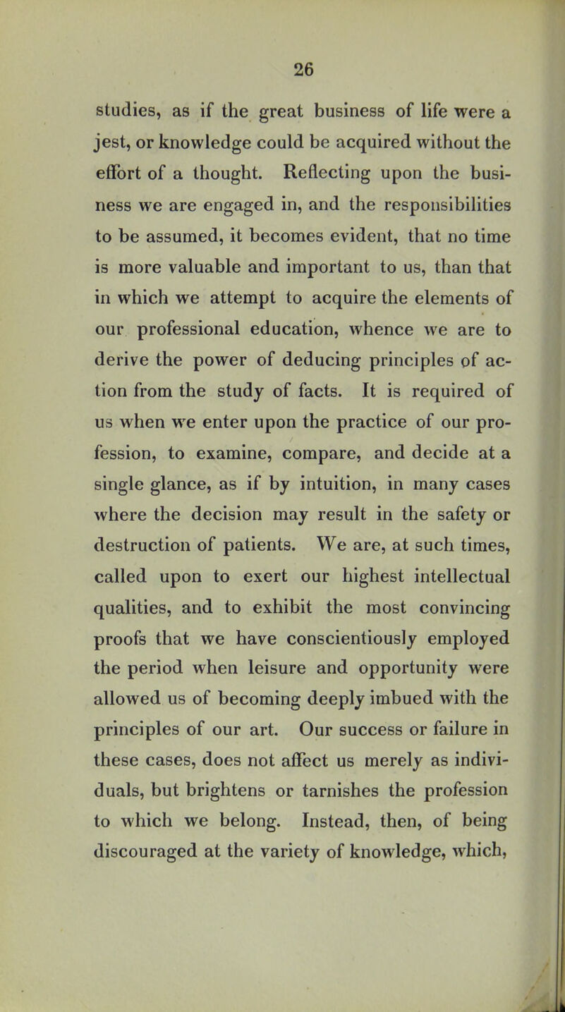 studies, as if the great business of life were a jest, or knowledge could be acquired without the effort of a thought. Reflecting upon the busi- ness we are engaged in, and the responsibilities to be assumed, it becomes evident, that no time is more valuable and important to us, than that in which we attempt to acquire the elements of our professional education, whence we are to derive the power of deducing principles of ac- tion from the study of facts. It is required of us when we enter upon the practice of our pro- fession, to examine, compare, and decide at a single glance, as if by intuition, in many cases where the decision may result in the safety or destruction of patients. We are, at such times, called upon to exert our highest intellectual qualities, and to exhibit the most convincing proofs that we have conscientiously employed the period when leisure and opportunity were allowed us of becoming deeply imbued with the principles of our art. Our success or failure in these cases, does not affect us merely as indivi- duals, but brightens or tarnishes the profession to which we belong. Instead, then, of being discouraged at the variety of knowledge, which,