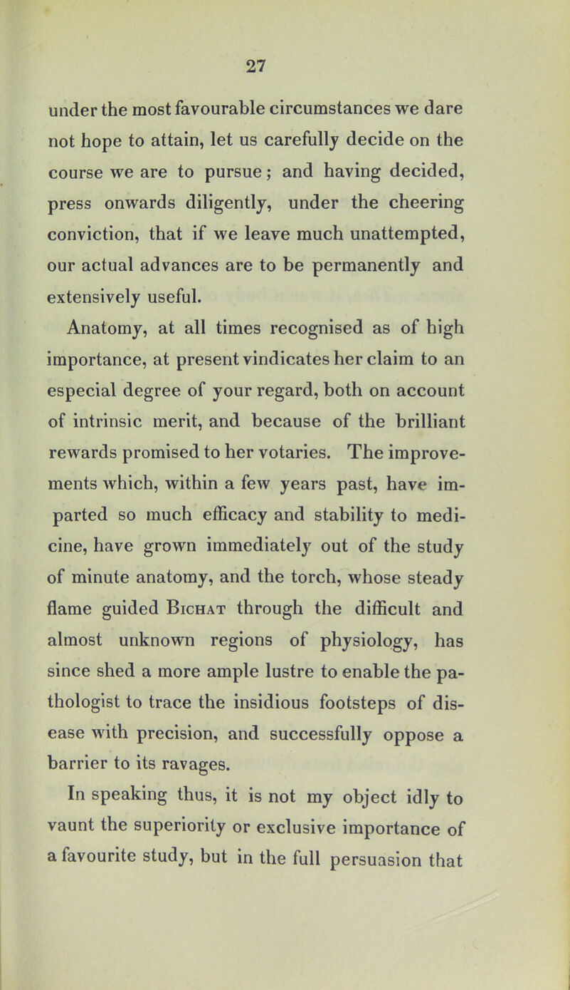 under the most favourable circumstances we dare not hope to attain, let us carefully decide on the course we are to pursue; and having decided, press onwards diligently, under the cheering conviction, that if we leave much unattempted, our actual advances are to be permanently and extensively useful. Anatomy, at all times recognised as of high importance, at present vindicates her claim to an especial degree of your regard, both on account of intrinsic merit, and because of the brilliant rewards promised to her votaries. The improve- ments which, within a few years past, have im- parted so much efficacy and stability to medi- cine, have grown immediately out of the study of minute anatomy, and the torch, whose steady flame guided Bichat through the difficult and almost unknown regions of physiology, has since shed a more ample lustre to enable the pa- thologist to trace the insidious footsteps of dis- ease with precision, and successfully oppose a barrier to its ravages. In speaking thus, it is not my object idly to vaunt the superiority or exclusive importance of a favourite study, but in the full persuasion that