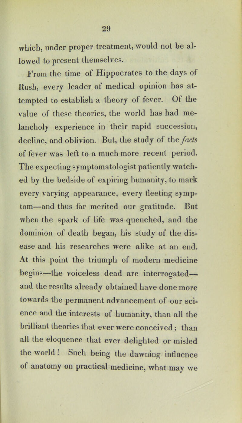 which, under proper treatment, would not be al- lowed to present themselves. From the time of Hippocrates to the days of Rush, every leader of medical opinion has at- tempted to establish a theory of fever. Of the value of these theories, the world has had me- lancholy experience in their rapid succession, decline, and oblivion. But, the study of the facts of fever was left to a much more recent period. The expecting symptomatologist patiently watch- ed by the bedside of expiring humanity, to mark every varying appearance, every fleeting symp- tom—and thus far merited our gratitude. But when the spark of life was quenched, and the dominion of death began, his study of the dis- ease and his researches were alike at an end. At this point the triumph of modern medicine begins—the voiceless dead are interrogated— and the results already obtained have done more towards the permanent advancement of our sci- ence and the interests of humanity, than all the brilliant theories that ever were conceived; than all the eloquence that ever delighted or misled the world ! Such being the dawning influence of anatomy on practical medicine, what may we