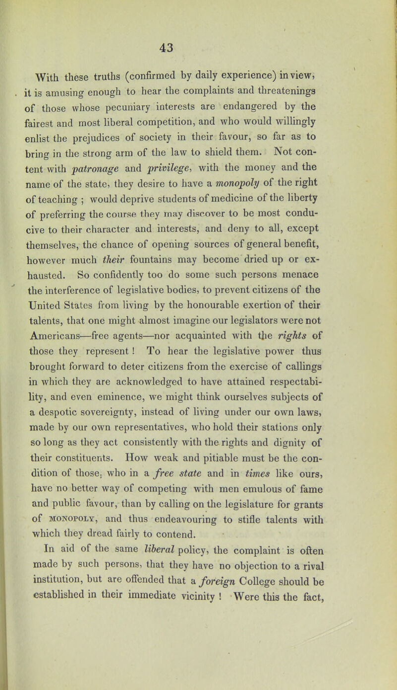 With these truths (confirmed by daily experience) in view, . it is amusing enough to hear the complaints and threatenings of those whose pecuniary interests are endangered by the fairest and most liberal competition, and who would willingly enlist the prejudices of society in their favour, so far as to bring in the strong arm of the law to shield them. Not con- tent with patronage and privilege, with the money and the name of the state, they desire to have a monopoly of the right of teaching ; would deprive students of medicine of the liberty of preferring the course they may discover to be most condu- cive to their character and interests, and deny to all, except themselves, the chance of opening sources of general benefit, however much their fountains may become dried up or ex- hausted. So confidently too do some such persons menace the interference of legislative bodies, to prevent citizens of the United States from living by the honourable exertion of their talents, that one might almost imagine our legislators were not Americans—free agents—nor acquainted with the rights of those they represent ! To hear the legislative power thus brought forward to deter citizens from the exercise of callings in which they are acknowledged to have attained respectabi- lity, and even eminence, we might think ourselves subjects of a despotic sovereignty, instead of living under our own laws, made by our own representatives, who hold their stations only so long as they act consistently with the rights and dignity of their constituents. How weak and pitiable must be the con- dition of those, who in a free state and in times like ours, have no better way of competing with men emulous of fame and public favour, than by calling on the legislature for grants of monopoly, and thus endeavouring to stifle talents with which they dread fairly to contend. In aid of the same liberal policy, the complaint is often made by such persons, that they have no objection to a rival institution, but are offended that a foreign College should be established in their immediate vicinity ! Were this the fact,