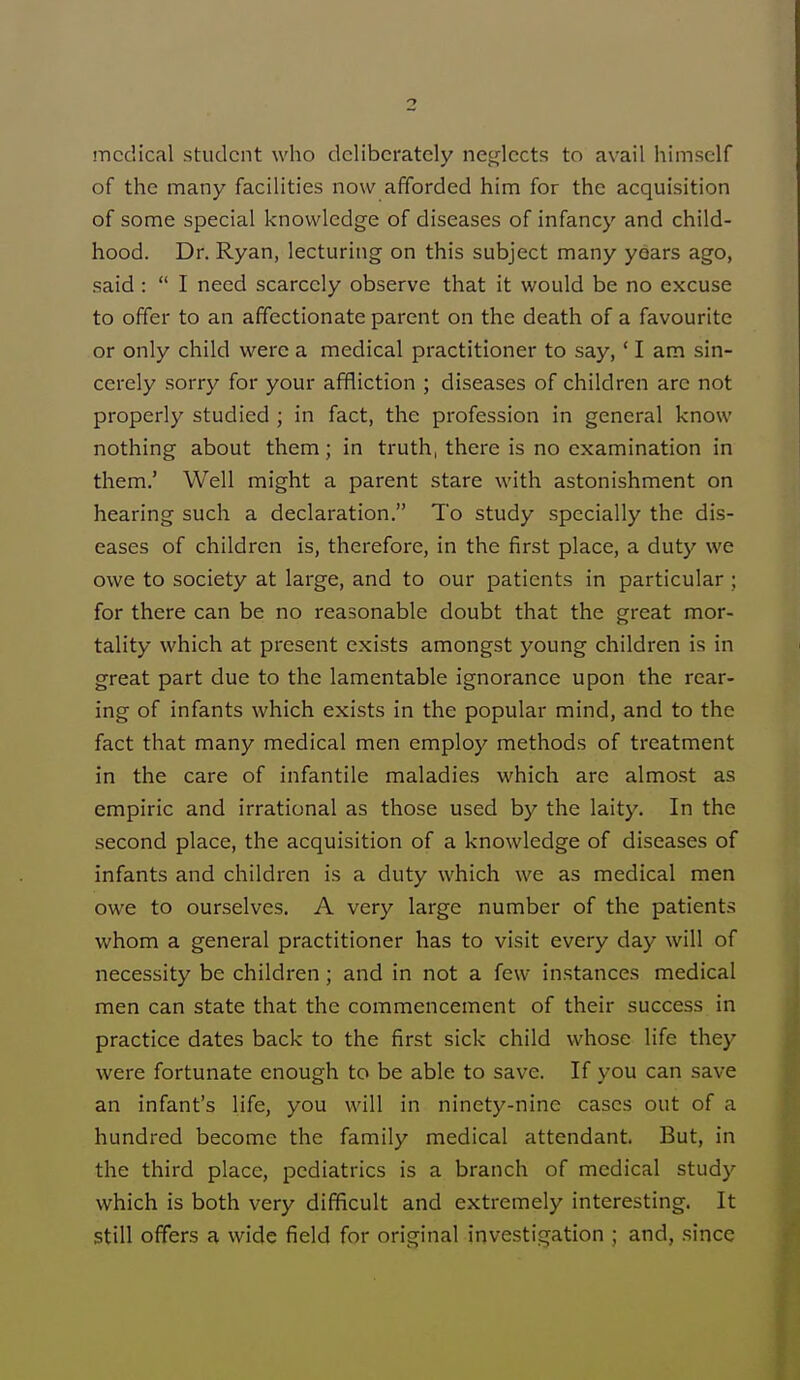 medical student who deliberately neglects to avail himself of the many facilities now afforded him for the acquisition of some special knowledge of diseases of infancy and child- hood. Dr. Ryan, lecturing on this subject many years ago, said : I need scarcely observe that it would be no excuse to offer to an affectionate parent on the death of a favourite or only child were a medical practitioner to say,' I am sin- cerely sorry for your affliction ; diseases of children arc not properly studied ; in fact, the profession in general know nothing about them; in truth, there is no examination in them.' Well might a parent stare with astonishment on hearing such a declaration. To study specially the dis- eases of children is, therefore, in the first place, a duty we owe to society at large, and to our patients in particular ; for there can be no reasonable doubt that the great mor- tality which at present exists amongst young children is in great part due to the lamentable ignorance upon the rear- ing of infants which exists in the popular mind, and to the fact that many medical men employ methods of treatment in the care of infantile maladies which are almost as empiric and irrational as those used by the laity. In the second place, the acquisition of a knowledge of diseases of infants and children is a duty which we as medical men owe to ourselves. A very large number of the patients whom a general practitioner has to visit every day will of necessity be children; and in not a few instances medical men can state that the commencement of their success in practice dates back to the first sick child whose life they were fortunate enough to be able to save. If you can save an infant's life, you will in ninety-nine cases out of a hundred become the family medical attendant. But, in the third place, pediatrics is a branch of medical study which is both very difficult and extremely interesting. It still offers a wide field for original investigation ; and. since