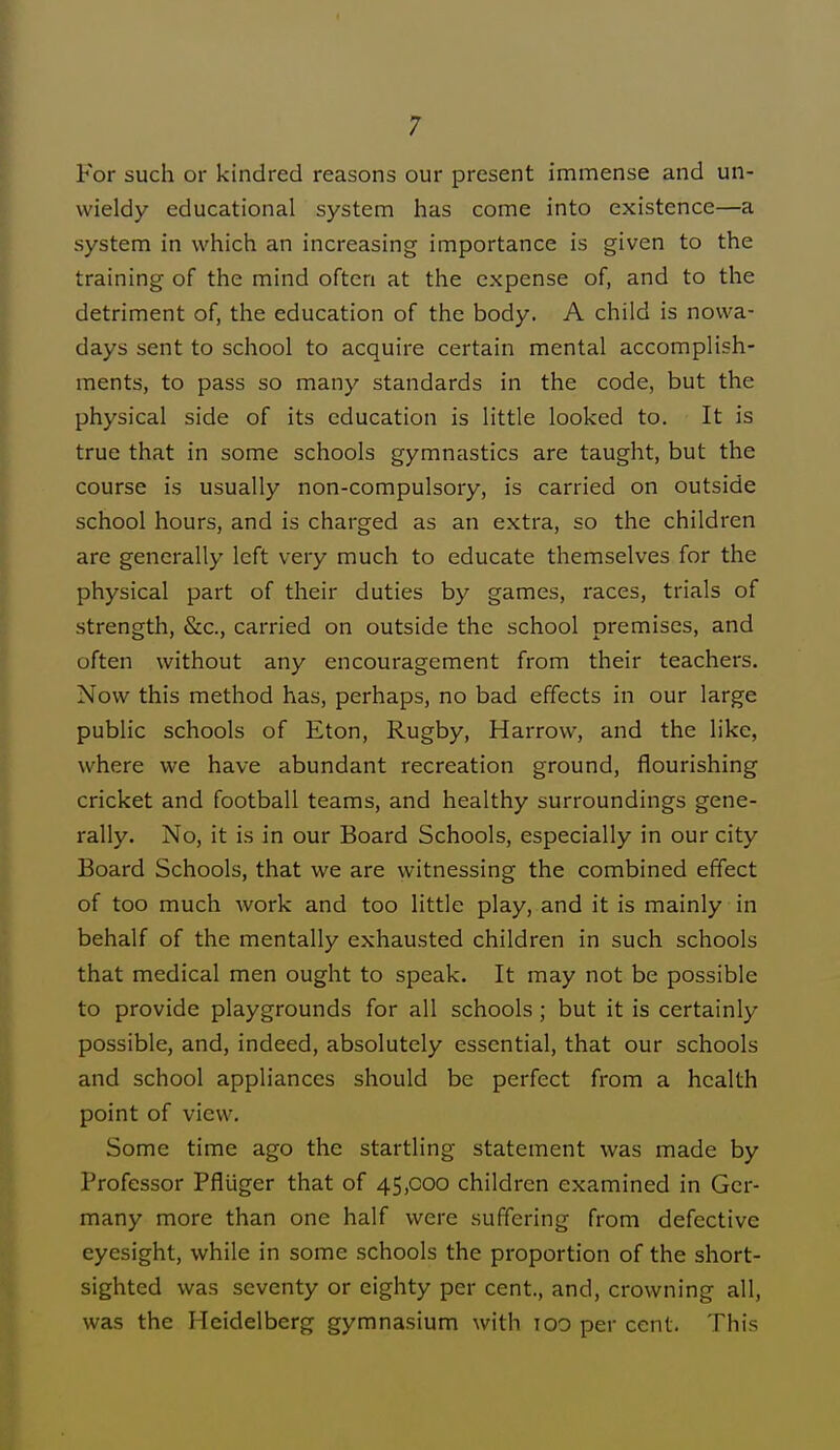 For such or kindred reasons our present immense and un- wieldy educational system has come into existence—a system in which an increasing importance is given to the training of the mind often at the expense of, and to the detriment of, the education of the body. A child is nowa- days sent to school to acquire certain mental accomplish- ments, to pass so many standards in the code, but the physical side of its education is little looked to. It is true that in some schools gymnastics are taught, but the course is usually non-compulsory, is carried on outside school hours, and is charged as an extra, so the children are generally left very much to educate themselves for the physical part of their duties by games, races, trials of strength, &c, carried on outside the school premises, and often without any encouragement from their teachers. Now this method has, perhaps, no bad effects in our large public schools of Eton, Rugby, Harrow, and the like, where we have abundant recreation ground, flourishing cricket and football teams, and healthy surroundings gene- rally. No, it is in our Board Schools, especially in our city Board Schools, that we are witnessing the combined effect of too much work and too little play, and it is mainly in behalf of the mentally exhausted children in such schools that medical men ought to speak. It may not be possible to provide playgrounds for all schools; but it is certainly possible, and, indeed, absolutely essential, that our schools and school appliances should be perfect from a health point of view. Some time ago the startling statement was made by Professor Pfliiger that of 45,000 children examined in Ger- many more than one half were suffering from defective eyesight, while in some schools the proportion of the short- sighted was seventy or eighty per cent., and, crowning all, was the Heidelberg gymnasium with too per cent. This
