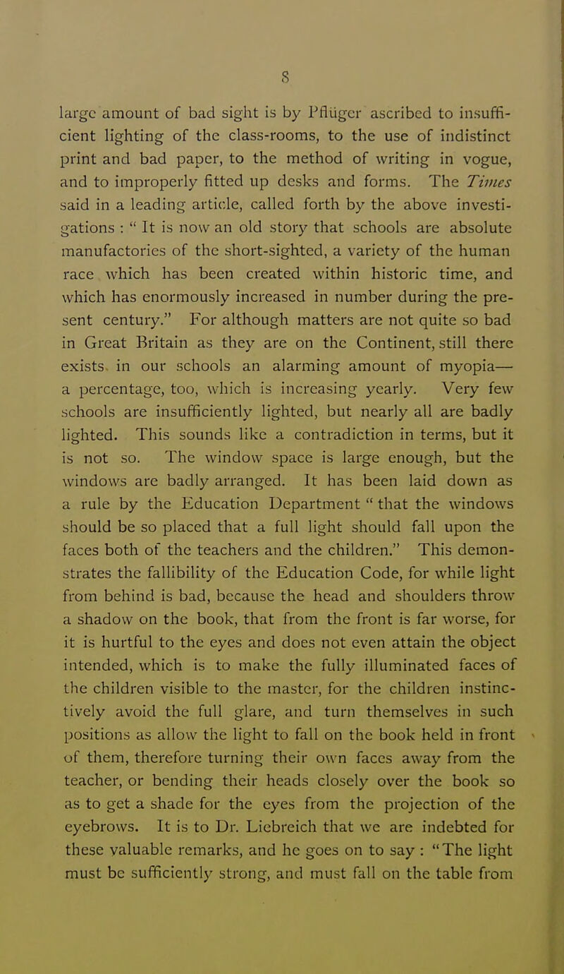 large amount of bad sight is by Pfliiger ascribed to insuffi- cient lighting of the class-rooms, to the use of indistinct print and bad paper, to the method of writing in vogue, and to improperly fitted up desks and forms. The Times said in a leading article, called forth by the above investi- gations : It is now an old story that schools are absolute manufactories of the short-sighted, a variety of the human race which has been created within historic time, and which has enormously increased in number during the pre- sent century. For although matters are not quite so bad in Great Britain as they are on the Continent, still there exists, in our schools an alarming amount of myopia— a percentage, too, which is increasing yearly. Very few schools are insufficiently lighted, but nearly all are badly lighted. This sounds like a contradiction in terms, but it is not so. The window space is large enough, but the windows are badly arranged. It has been laid down as a rule by the Education Department that the windows should be so placed that a full light should fall upon the faces both of the teachers and the children. This demon- strates the fallibility of the Education Code, for while light from behind is bad, because the head and shoulders throw a shadow on the book, that from the front is far worse, for it is hurtful to the eyes and does not even attain the object intended, which is to make the fully illuminated faces of the children visible to the master, for the children instinc- tively avoid the full glare, and turn themselves in such positions as allow the light to fall on the book held in front of them, therefore turning their own faces away from the teacher, or bending their heads closely over the book so as to get a shade for the eyes from the projection of the eyebrows. It is to Dr. Liebreich that we are indebted for these valuable remarks, and he goes on to say : The light must be sufficiently strong, and must fall on the table from