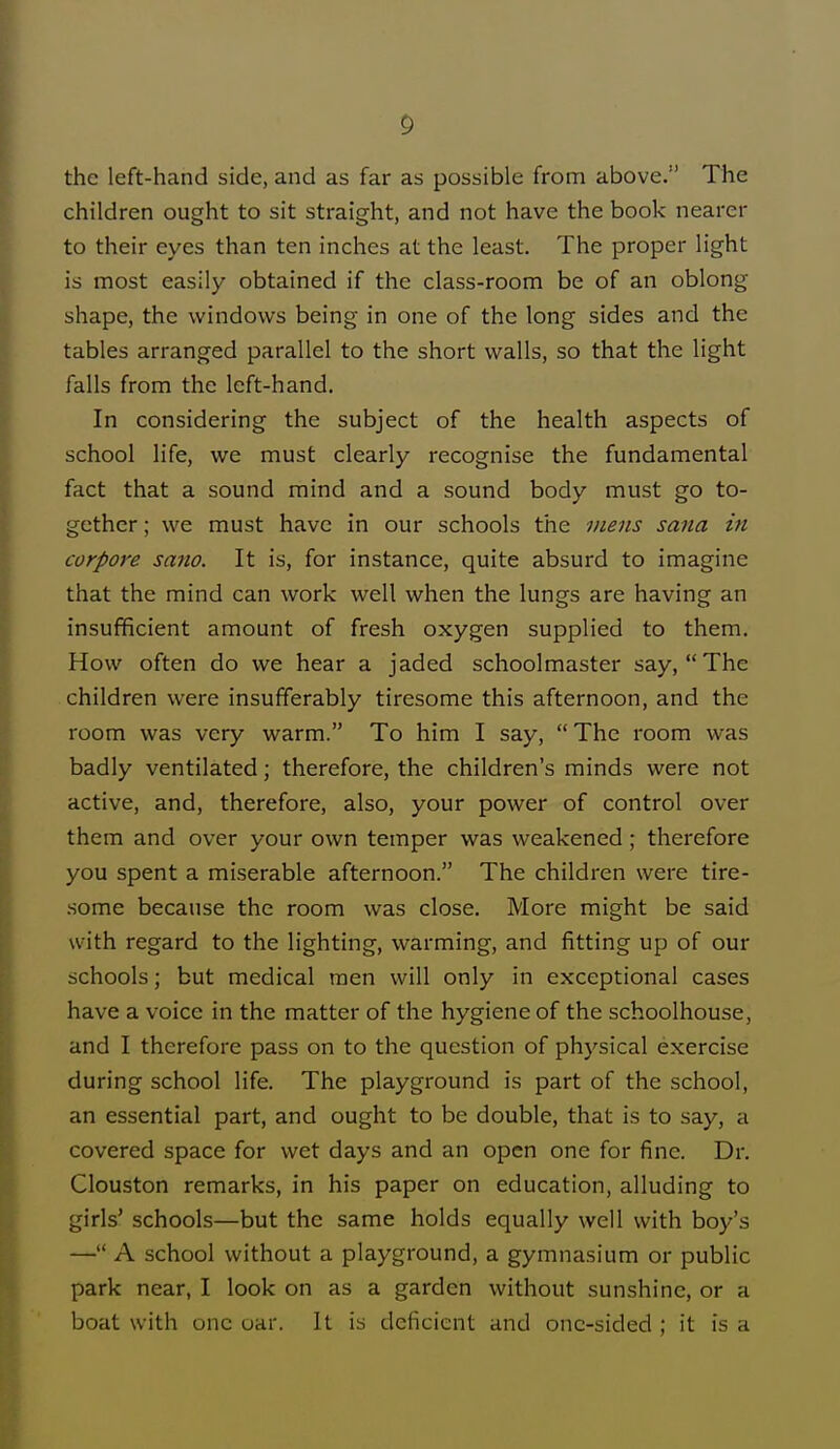 the left-hand side, and as far as possible from above. The children ought to sit straight, and not have the book nearer to their eyes than ten inches at the least. The proper light is most easily obtained if the class-room be of an oblong shape, the windows being in one of the long sides and the tables arranged parallel to the short walls, so that the light falls from the left-hand. In considering the subject of the health aspects of school life, we must clearly recognise the fundamental fact that a sound mind and a sound body must go to- gether ; we must have in our schools the mens sana in corpore sano. It is, for instance, quite absurd to imagine that the mind can work well when the lungs are having an insufficient amount of fresh oxygen supplied to them. How often do we hear a jaded schoolmaster say, The children were insufferably tiresome this afternoon, and the room was very warm. To him I say, The room was badly ventilated; therefore, the children's minds were not active, and, therefore, also, your power of control over them and over your own temper was weakened; therefore you spent a miserable afternoon. The children were tire- some because the room was close. More might be said with regard to the lighting, warming, and fitting up of our schools; but medical men will only in exceptional cases have a voice in the matter of the hygiene of the schoolhouse, and I therefore pass on to the question of physical exercise during school life. The playground is part of the school, an essential part, and ought to be double, that is to say, a covered space for wet days and an open one for fine. Dr. Clouston remarks, in his paper on education, alluding to girls' schools—but the same holds equally well with boy's — A school without a playground, a gymnasium or public park near, I look on as a garden without sunshine, or a boat with one oar. It is deficient and one-sided ; it is a